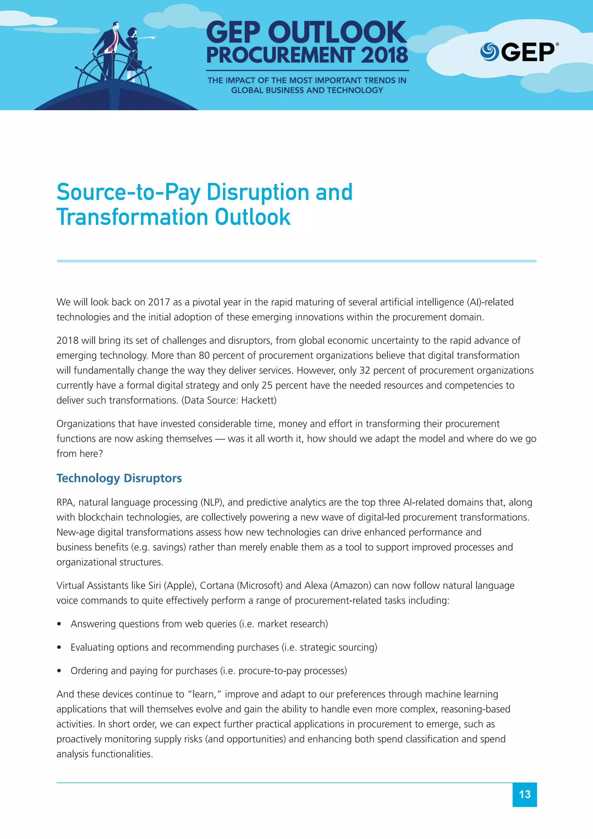13
Source-to-Pay Disruption and
Transformation Outlook
We will look back on 2017 as a pivotal year in the rapid maturing of several artificial intelligence (AI)-related
technologies and the initial adoption of these emerging innovations within the procurement domain.
2018 will bring its set of challenges and disruptors, from global economic uncertainty to the rapid advance of
emerging technology. More than 80 percent of procurement organizations believe that digital transformation
will fundamentally change the way they deliver services. However, only 32 percent of procurement organizations
currently have a formal digital strategy and only 25 percent have the needed resources and competencies to
deliver such transformations. (Data Source: Hackett)
Organizations that have invested considerable time, money and effort in transforming their procurement
functions are now asking themselves — was it all worth it, how should we adapt the model and where do we go
from here?
Technology Disruptors
RPA, natural language processing (NLP), and predictive analytics are the top three AI-related domains that, along
with blockchain technologies, are collectively powering a new wave of digital-led procurement transformations.
New-age digital transformations assess how new technologies can drive enhanced performance and
business benefits (e.g. savings) rather than merely enable them as a tool to support improved processes and
organizational structures.
Virtual Assistants like Siri (Apple), Cortana (Microsoft) and Alexa (Amazon) can now follow natural language
voice commands to quite effectively perform a range of procurement-related tasks including:
•	 Answering questions from web queries (i.e. market research)
•	 Evaluating options and recommending purchases (i.e. strategic sourcing)
•	 Ordering and paying for purchases (i.e. procure-to-pay processes)
And these devices continue to “learn,” improve and adapt to our preferences through machine learning
applications that will themselves evolve and gain the ability to handle even more complex, reasoning-based
activities. In short order, we can expect further practical applications in procurement to emerge, such as
proactively monitoring supply risks (and opportunities) and enhancing both spend classification and spend
analysis functionalities.
 