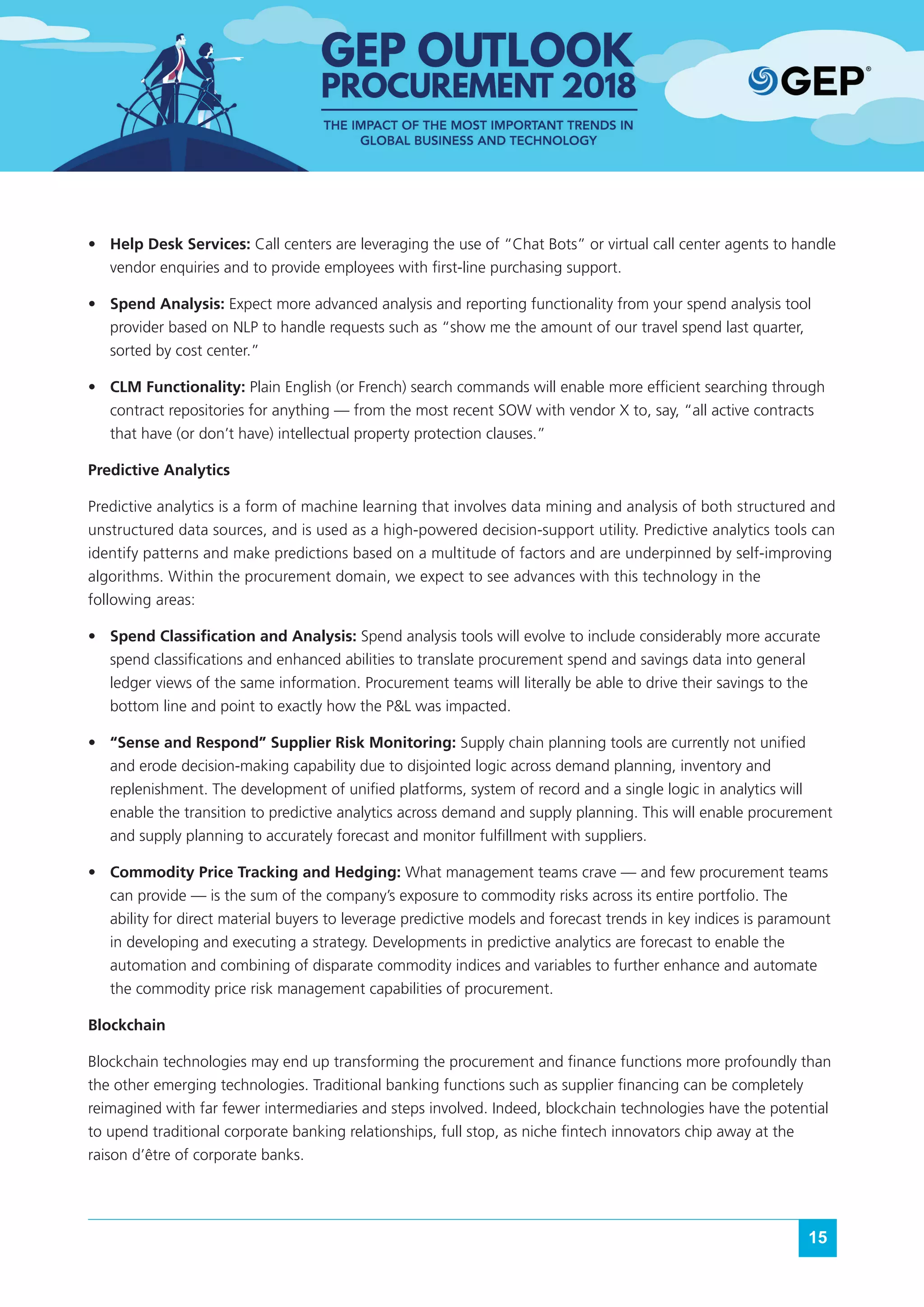 15
•	 Help Desk Services: Call centers are leveraging the use of “Chat Bots” or virtual call center agents to handle
vendor enquiries and to provide employees with first-line purchasing support.
•	 Spend Analysis: Expect more advanced analysis and reporting functionality from your spend analysis tool
provider based on NLP to handle requests such as “show me the amount of our travel spend last quarter,
sorted by cost center.”
•	 CLM Functionality: Plain English (or French) search commands will enable more efficient searching through
contract repositories for anything — from the most recent SOW with vendor X to, say, “all active contracts
that have (or don’t have) intellectual property protection clauses.”
Predictive Analytics
Predictive analytics is a form of machine learning that involves data mining and analysis of both structured and
unstructured data sources, and is used as a high-powered decision-support utility. Predictive analytics tools can
identify patterns and make predictions based on a multitude of factors and are underpinned by self-improving
algorithms. Within the procurement domain, we expect to see advances with this technology in the
following areas:
•	 Spend Classification and Analysis: Spend analysis tools will evolve to include considerably more accurate
spend classifications and enhanced abilities to translate procurement spend and savings data into general
ledger views of the same information. Procurement teams will literally be able to drive their savings to the
bottom line and point to exactly how the P&L was impacted.
•	 “Sense and Respond” Supplier Risk Monitoring: Supply chain planning tools are currently not unified
and erode decision-making capability due to disjointed logic across demand planning, inventory and
replenishment. The development of unified platforms, system of record and a single logic in analytics will
enable the transition to predictive analytics across demand and supply planning. This will enable procurement
and supply planning to accurately forecast and monitor fulfillment with suppliers.
•	 Commodity Price Tracking and Hedging: What management teams crave — and few procurement teams
can provide — is the sum of the company’s exposure to commodity risks across its entire portfolio. The
ability for direct material buyers to leverage predictive models and forecast trends in key indices is paramount
in developing and executing a strategy. Developments in predictive analytics are forecast to enable the
automation and combining of disparate commodity indices and variables to further enhance and automate
the commodity price risk management capabilities of procurement.
Blockchain
Blockchain technologies may end up transforming the procurement and finance functions more profoundly than
the other emerging technologies. Traditional banking functions such as supplier financing can be completely
reimagined with far fewer intermediaries and steps involved. Indeed, blockchain technologies have the potential
to upend traditional corporate banking relationships, full stop, as niche fintech innovators chip away at the
raison d’être of corporate banks.
 