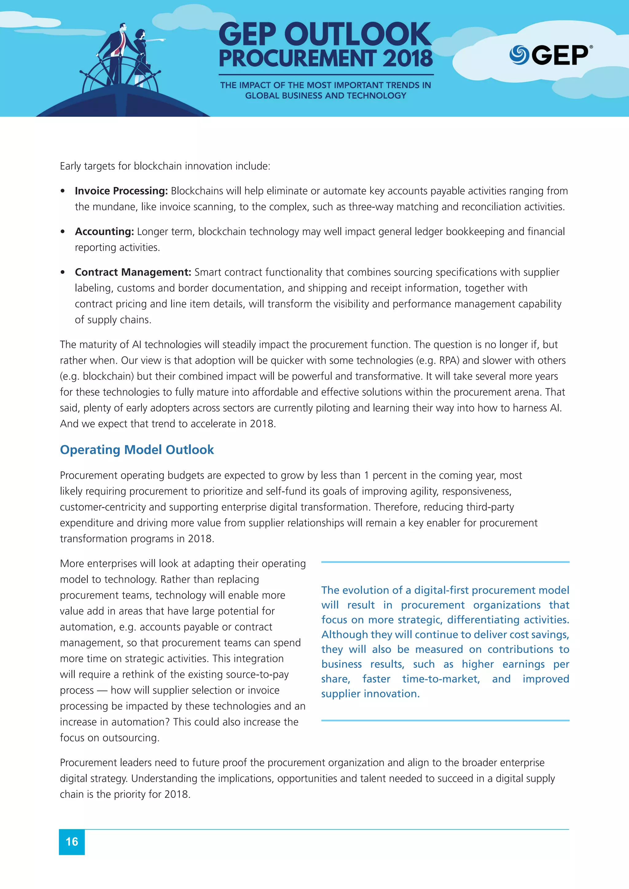 16
Early targets for blockchain innovation include:
•	 Invoice Processing: Blockchains will help eliminate or automate key accounts payable activities ranging from
the mundane, like invoice scanning, to the complex, such as three-way matching and reconciliation activities.
•	 Accounting: Longer term, blockchain technology may well impact general ledger bookkeeping and financial
reporting activities.
•	 Contract Management: Smart contract functionality that combines sourcing specifications with supplier
labeling, customs and border documentation, and shipping and receipt information, together with
contract pricing and line item details, will transform the visibility and performance management capability
of supply chains.
The maturity of AI technologies will steadily impact the procurement function. The question is no longer if, but
rather when. Our view is that adoption will be quicker with some technologies (e.g. RPA) and slower with others
(e.g. blockchain) but their combined impact will be powerful and transformative. It will take several more years
for these technologies to fully mature into affordable and effective solutions within the procurement arena. That
said, plenty of early adopters across sectors are currently piloting and learning their way into how to harness AI.
And we expect that trend to accelerate in 2018.
Operating Model Outlook
Procurement operating budgets are expected to grow by less than 1 percent in the coming year, most
likely requiring procurement to prioritize and self-fund its goals of improving agility, responsiveness,
customer-centricity and supporting enterprise digital transformation. Therefore, reducing third-party
expenditure and driving more value from supplier relationships will remain a key enabler for procurement
transformation programs in 2018.
More enterprises will look at adapting their operating
model to technology. Rather than replacing
procurement teams, technology will enable more
value add in areas that have large potential for
automation, e.g. accounts payable or contract
management, so that procurement teams can spend
more time on strategic activities. This integration
will require a rethink of the existing source-to-pay
process — how will supplier selection or invoice
processing be impacted by these technologies and an
increase in automation? This could also increase the
focus on outsourcing.
Procurement leaders need to future proof the procurement organization and align to the broader enterprise
digital strategy. Understanding the implications, opportunities and talent needed to succeed in a digital supply
chain is the priority for 2018.
The evolution of a digital-first procurement model
will result in procurement organizations that
focus on more strategic, differentiating activities.
Although they will continue to deliver cost savings,
they will also be measured on contributions to
business results, such as higher earnings per
share, faster time-to-market, and improved
supplier innovation.
 