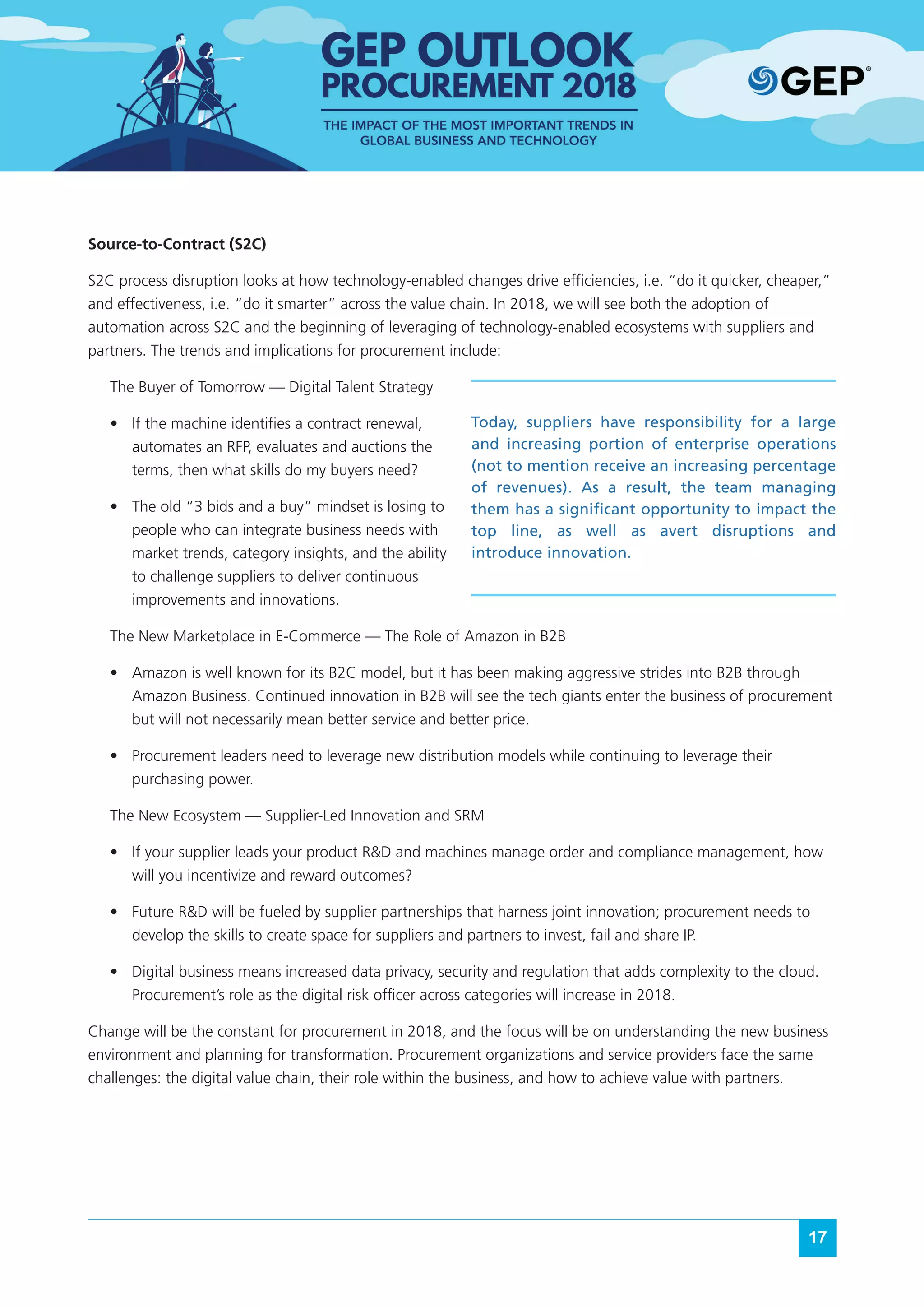 17
Source-to-Contract (S2C)
S2C process disruption looks at how technology-enabled changes drive efficiencies, i.e. “do it quicker, cheaper,”
and effectiveness, i.e. “do it smarter” across the value chain. In 2018, we will see both the adoption of
automation across S2C and the beginning of leveraging of technology-enabled ecosystems with suppliers and
partners. The trends and implications for procurement include:
The Buyer of Tomorrow — Digital Talent Strategy
•	 If the machine identifies a contract renewal,
automates an RFP, evaluates and auctions the
terms, then what skills do my buyers need?
•	 The old “3 bids and a buy” mindset is losing to
people who can integrate business needs with
market trends, category insights, and the ability
to challenge suppliers to deliver continuous
improvements and innovations.
The New Marketplace in E-Commerce — The Role of Amazon in B2B
•	 Amazon is well known for its B2C model, but it has been making aggressive strides into B2B through
Amazon Business. Continued innovation in B2B will see the tech giants enter the business of procurement
but will not necessarily mean better service and better price.
•	 Procurement leaders need to leverage new distribution models while continuing to leverage their
purchasing power.
The New Ecosystem — Supplier-Led Innovation and SRM
•	 If your supplier leads your product R&D and machines manage order and compliance management, how
will you incentivize and reward outcomes?
•	 Future R&D will be fueled by supplier partnerships that harness joint innovation; procurement needs to
develop the skills to create space for suppliers and partners to invest, fail and share IP.
•	 Digital business means increased data privacy, security and regulation that adds complexity to the cloud.
Procurement’s role as the digital risk officer across categories will increase in 2018.
Change will be the constant for procurement in 2018, and the focus will be on understanding the new business
environment and planning for transformation. Procurement organizations and service providers face the same
challenges: the digital value chain, their role within the business, and how to achieve value with partners.
Today, suppliers have responsibility for a large
and increasing portion of enterprise operations
(not to mention receive an increasing percentage
of revenues). As a result, the team managing
them has a significant opportunity to impact the
top line, as well as avert disruptions and
introduce innovation.
 