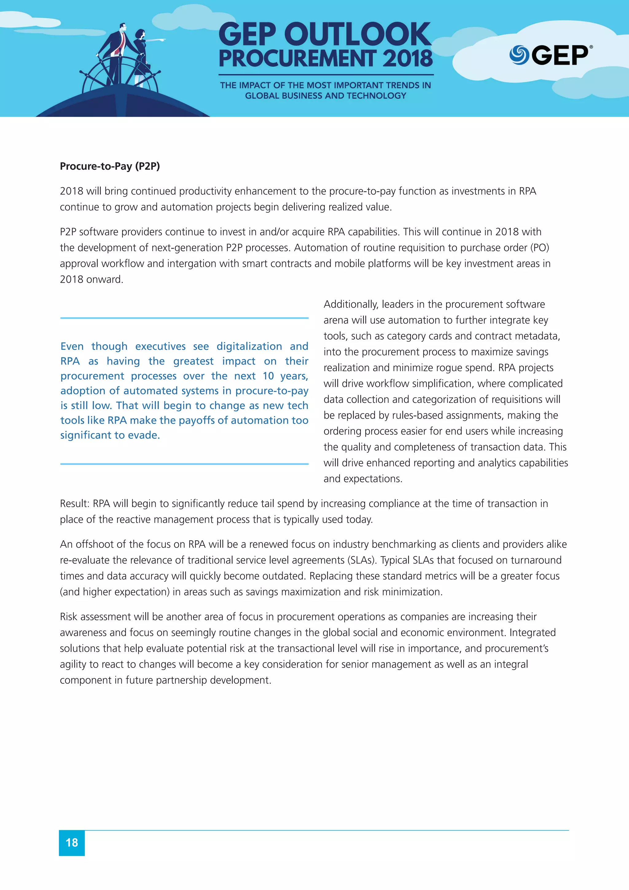 18
Procure-to-Pay (P2P)
2018 will bring continued productivity enhancement to the procure-to-pay function as investments in RPA
continue to grow and automation projects begin delivering realized value.
P2P software providers continue to invest in and/or acquire RPA capabilities. This will continue in 2018 with
the development of next-generation P2P processes. Automation of routine requisition to purchase order (PO)
approval workflow and intergation with smart contracts and mobile platforms will be key investment areas in
2018 onward.
Additionally, leaders in the procurement software
arena will use automation to further integrate key
tools, such as category cards and contract metadata,
into the procurement process to maximize savings
realization and minimize rogue spend. RPA projects
will drive workflow simplification, where complicated
data collection and categorization of requisitions will
be replaced by rules-based assignments, making the
ordering process easier for end users while increasing
the quality and completeness of transaction data. This
will drive enhanced reporting and analytics capabilities
and expectations.
Result: RPA will begin to significantly reduce tail spend by increasing compliance at the time of transaction in
place of the reactive management process that is typically used today.
An offshoot of the focus on RPA will be a renewed focus on industry benchmarking as clients and providers alike
re-evaluate the relevance of traditional service level agreements (SLAs). Typical SLAs that focused on turnaround
times and data accuracy will quickly become outdated. Replacing these standard metrics will be a greater focus
(and higher expectation) in areas such as savings maximization and risk minimization.
Risk assessment will be another area of focus in procurement operations as companies are increasing their
awareness and focus on seemingly routine changes in the global social and economic environment. Integrated
solutions that help evaluate potential risk at the transactional level will rise in importance, and procurement’s
agility to react to changes will become a key consideration for senior management as well as an integral
component in future partnership development.
Even though executives see digitalization and
RPA as having the greatest impact on their
procurement processes over the next 10 years,
adoption of automated systems in procure-to-pay
is still low. That will begin to change as new tech
tools like RPA make the payoffs of automation too
significant to evade.
 