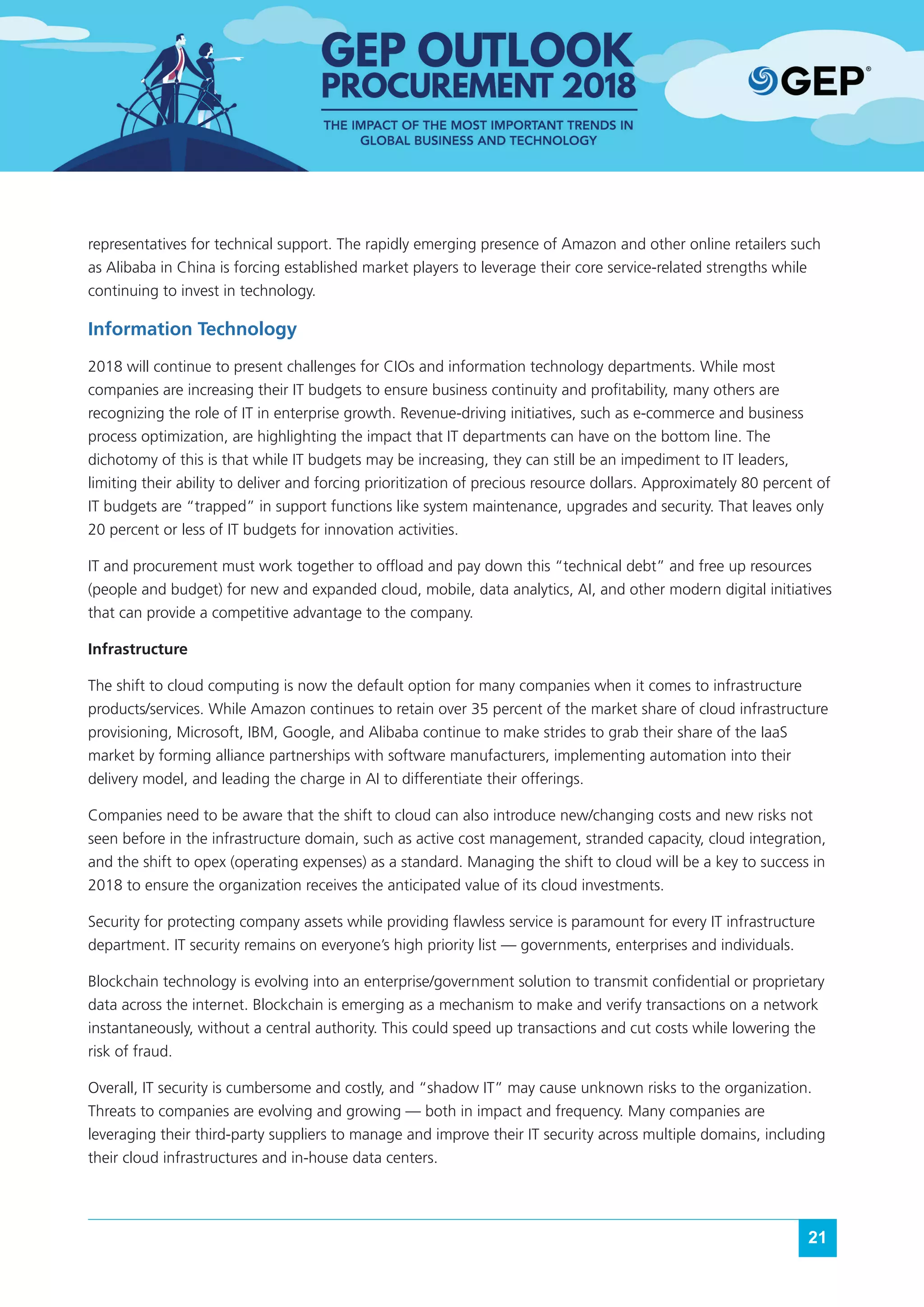 21
representatives for technical support. The rapidly emerging presence of Amazon and other online retailers such
as Alibaba in China is forcing established market players to leverage their core service-related strengths while
continuing to invest in technology.
Information Technology
2018 will continue to present challenges for CIOs and information technology departments. While most
companies are increasing their IT budgets to ensure business continuity and profitability, many others are
recognizing the role of IT in enterprise growth. Revenue-driving initiatives, such as e-commerce and business
process optimization, are highlighting the impact that IT departments can have on the bottom line. The
dichotomy of this is that while IT budgets may be increasing, they can still be an impediment to IT leaders,
limiting their ability to deliver and forcing prioritization of precious resource dollars. Approximately 80 percent of
IT budgets are “trapped” in support functions like system maintenance, upgrades and security. That leaves only
20 percent or less of IT budgets for innovation activities.
IT and procurement must work together to offload and pay down this “technical debt” and free up resources
(people and budget) for new and expanded cloud, mobile, data analytics, AI, and other modern digital initiatives
that can provide a competitive advantage to the company.
Infrastructure
The shift to cloud computing is now the default option for many companies when it comes to infrastructure
products/services. While Amazon continues to retain over 35 percent of the market share of cloud infrastructure
provisioning, Microsoft, IBM, Google, and Alibaba continue to make strides to grab their share of the IaaS
market by forming alliance partnerships with software manufacturers, implementing automation into their
delivery model, and leading the charge in AI to differentiate their offerings.
Companies need to be aware that the shift to cloud can also introduce new/changing costs and new risks not
seen before in the infrastructure domain, such as active cost management, stranded capacity, cloud integration,
and the shift to opex (operating expenses) as a standard. Managing the shift to cloud will be a key to success in
2018 to ensure the organization receives the anticipated value of its cloud investments.
Security for protecting company assets while providing flawless service is paramount for every IT infrastructure
department. IT security remains on everyone’s high priority list — governments, enterprises and individuals.
Blockchain technology is evolving into an enterprise/government solution to transmit confidential or proprietary
data across the internet. Blockchain is emerging as a mechanism to make and verify transactions on a network
instantaneously, without a central authority. This could speed up transactions and cut costs while lowering the
risk of fraud.
Overall, IT security is cumbersome and costly, and “shadow IT” may cause unknown risks to the organization.
Threats to companies are evolving and growing — both in impact and frequency. Many companies are
leveraging their third-party suppliers to manage and improve their IT security across multiple domains, including
their cloud infrastructures and in-house data centers.
 