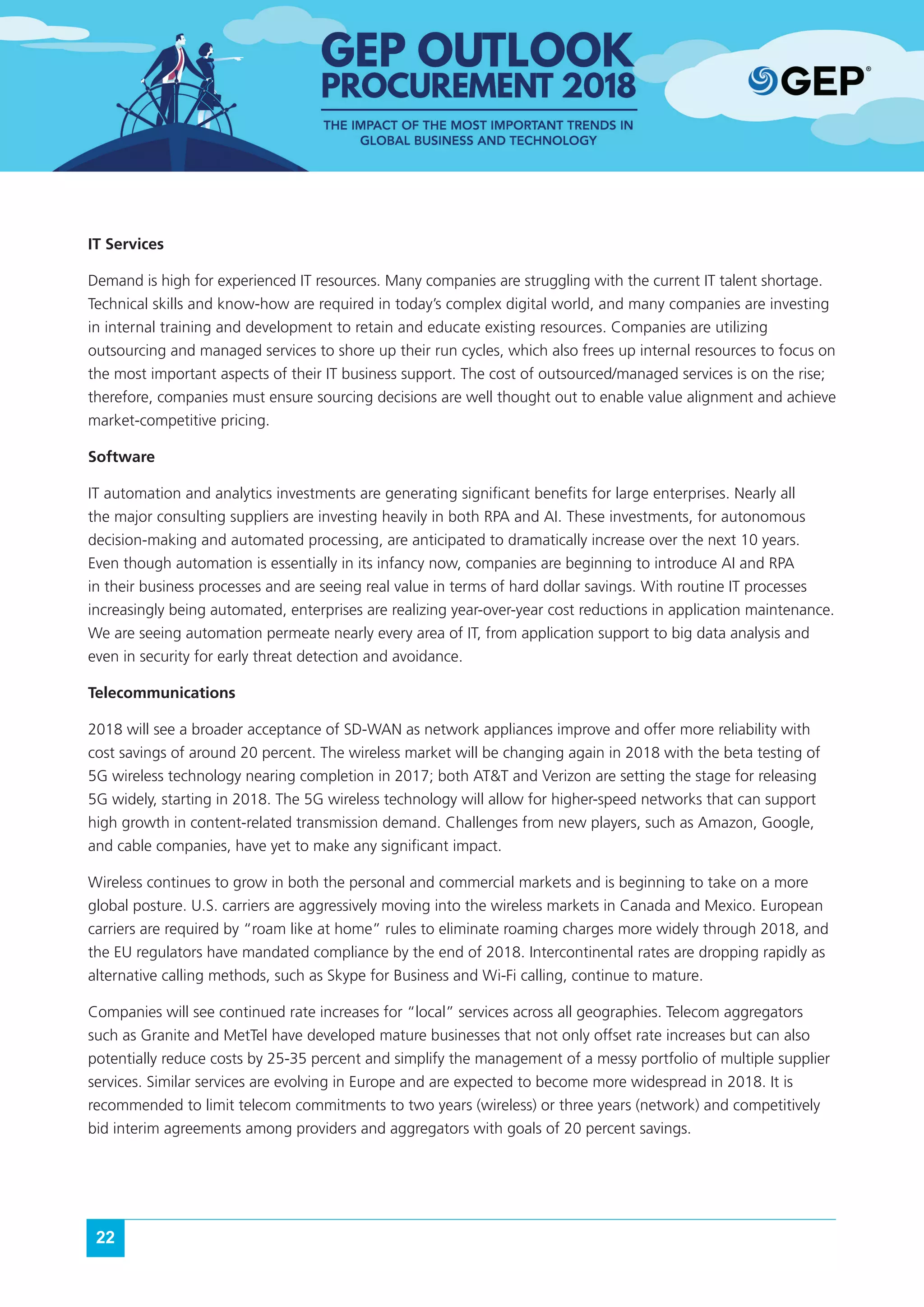 22
IT Services
Demand is high for experienced IT resources. Many companies are struggling with the current IT talent shortage.
Technical skills and know-how are required in today’s complex digital world, and many companies are investing
in internal training and development to retain and educate existing resources. Companies are utilizing
outsourcing and managed services to shore up their run cycles, which also frees up internal resources to focus on
the most important aspects of their IT business support. The cost of outsourced/managed services is on the rise;
therefore, companies must ensure sourcing decisions are well thought out to enable value alignment and achieve
market-competitive pricing.
Software
IT automation and analytics investments are generating significant benefits for large enterprises. Nearly all
the major consulting suppliers are investing heavily in both RPA and AI. These investments, for autonomous
decision-making and automated processing, are anticipated to dramatically increase over the next 10 years.
Even though automation is essentially in its infancy now, companies are beginning to introduce AI and RPA
in their business processes and are seeing real value in terms of hard dollar savings. With routine IT processes
increasingly being automated, enterprises are realizing year-over-year cost reductions in application maintenance.
We are seeing automation permeate nearly every area of IT, from application support to big data analysis and
even in security for early threat detection and avoidance.
Telecommunications
2018 will see a broader acceptance of SD-WAN as network appliances improve and offer more reliability with
cost savings of around 20 percent. The wireless market will be changing again in 2018 with the beta testing of
5G wireless technology nearing completion in 2017; both AT&T and Verizon are setting the stage for releasing
5G widely, starting in 2018. The 5G wireless technology will allow for higher-speed networks that can support
high growth in content-related transmission demand. Challenges from new players, such as Amazon, Google,
and cable companies, have yet to make any significant impact.
Wireless continues to grow in both the personal and commercial markets and is beginning to take on a more
global posture. U.S. carriers are aggressively moving into the wireless markets in Canada and Mexico. European
carriers are required by “roam like at home” rules to eliminate roaming charges more widely through 2018, and
the EU regulators have mandated compliance by the end of 2018. Intercontinental rates are dropping rapidly as
alternative calling methods, such as Skype for Business and Wi-Fi calling, continue to mature.
Companies will see continued rate increases for “local” services across all geographies. Telecom aggregators
such as Granite and MetTel have developed mature businesses that not only offset rate increases but can also
potentially reduce costs by 25-35 percent and simplify the management of a messy portfolio of multiple supplier
services. Similar services are evolving in Europe and are expected to become more widespread in 2018. It is
recommended to limit telecom commitments to two years (wireless) or three years (network) and competitively
bid interim agreements among providers and aggregators with goals of 20 percent savings.
 