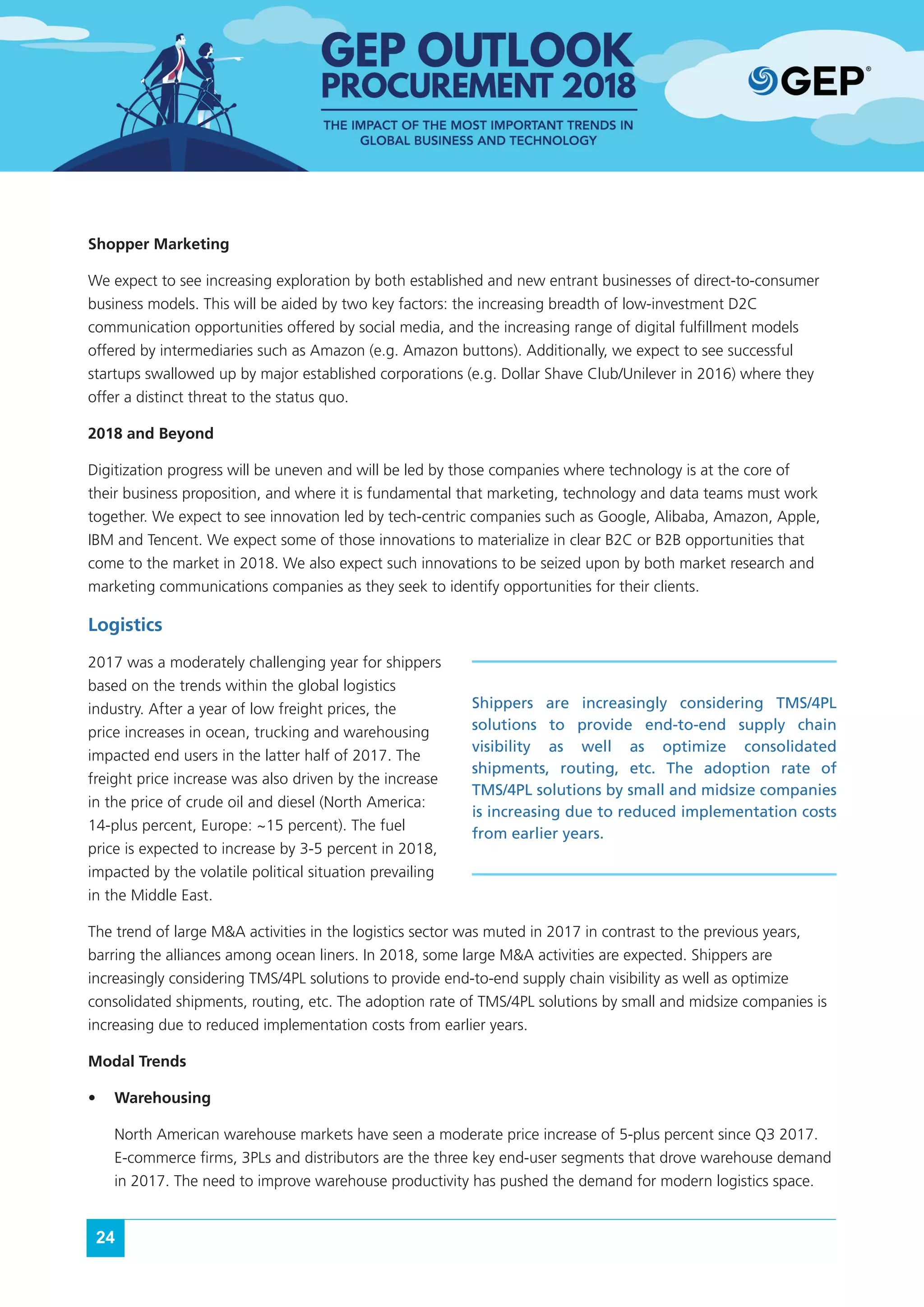 24
Shopper Marketing
We expect to see increasing exploration by both established and new entrant businesses of direct-to-consumer
business models. This will be aided by two key factors: the increasing breadth of low-investment D2C
communication opportunities offered by social media, and the increasing range of digital fulfillment models
offered by intermediaries such as Amazon (e.g. Amazon buttons). Additionally, we expect to see successful
startups swallowed up by major established corporations (e.g. Dollar Shave Club/Unilever in 2016) where they
offer a distinct threat to the status quo.
2018 and Beyond
Digitization progress will be uneven and will be led by those companies where technology is at the core of
their business proposition, and where it is fundamental that marketing, technology and data teams must work
together. We expect to see innovation led by tech-centric companies such as Google, Alibaba, Amazon, Apple,
IBM and Tencent. We expect some of those innovations to materialize in clear B2C or B2B opportunities that
come to the market in 2018. We also expect such innovations to be seized upon by both market research and
marketing communications companies as they seek to identify opportunities for their clients.
Logistics
2017 was a moderately challenging year for shippers
based on the trends within the global logistics
industry. After a year of low freight prices, the
price increases in ocean, trucking and warehousing
impacted end users in the latter half of 2017. The
freight price increase was also driven by the increase
in the price of crude oil and diesel (North America:
14-plus percent, Europe: ~15 percent). The fuel
price is expected to increase by 3-5 percent in 2018,
impacted by the volatile political situation prevailing
in the Middle East.
The trend of large M&A activities in the logistics sector was muted in 2017 in contrast to the previous years,
barring the alliances among ocean liners. In 2018, some large M&A activities are expected. Shippers are
increasingly considering TMS/4PL solutions to provide end-to-end supply chain visibility as well as optimize
consolidated shipments, routing, etc. The adoption rate of TMS/4PL solutions by small and midsize companies is
increasing due to reduced implementation costs from earlier years.
Modal Trends
•	 Warehousing
North American warehouse markets have seen a moderate price increase of 5-plus percent since Q3 2017.
E-commerce firms, 3PLs and distributors are the three key end-user segments that drove warehouse demand
in 2017. The need to improve warehouse productivity has pushed the demand for modern logistics space.
Shippers are increasingly considering TMS/4PL
solutions to provide end-to-end supply chain
visibility as well as optimize consolidated
shipments, routing, etc. The adoption rate of
TMS/4PL solutions by small and midsize companies
is increasing due to reduced implementation costs
from earlier years.
 
