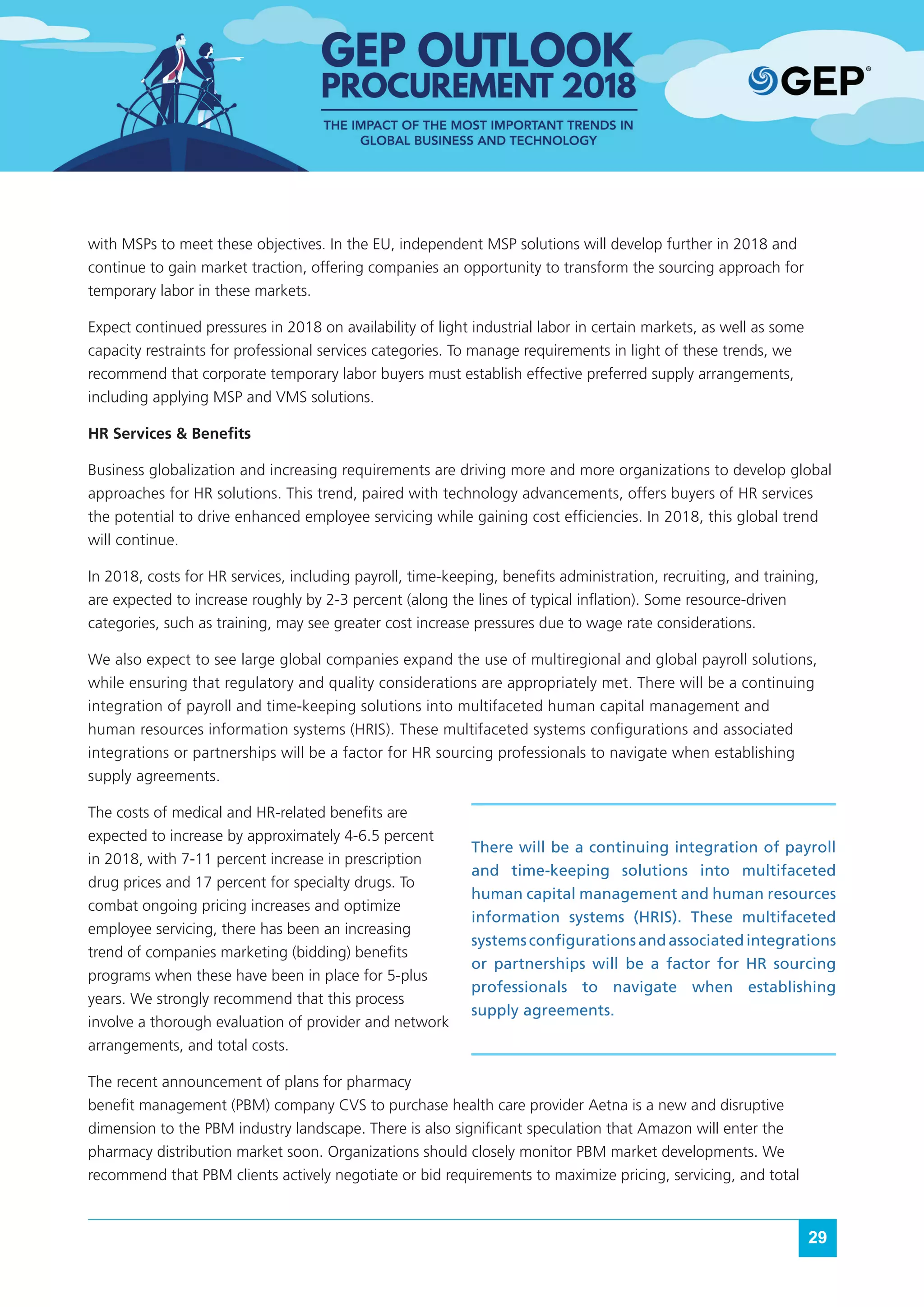 29
with MSPs to meet these objectives. In the EU, independent MSP solutions will develop further in 2018 and
continue to gain market traction, offering companies an opportunity to transform the sourcing approach for
temporary labor in these markets.
Expect continued pressures in 2018 on availability of light industrial labor in certain markets, as well as some
capacity restraints for professional services categories. To manage requirements in light of these trends, we
recommend that corporate temporary labor buyers must establish effective preferred supply arrangements,
including applying MSP and VMS solutions.
HR Services & Benefits
Business globalization and increasing requirements are driving more and more organizations to develop global
approaches for HR solutions. This trend, paired with technology advancements, offers buyers of HR services
the potential to drive enhanced employee servicing while gaining cost efficiencies. In 2018, this global trend
will continue.
In 2018, costs for HR services, including payroll, time-keeping, benefits administration, recruiting, and training,
are expected to increase roughly by 2-3 percent (along the lines of typical inflation). Some resource-driven
categories, such as training, may see greater cost increase pressures due to wage rate considerations.
We also expect to see large global companies expand the use of multiregional and global payroll solutions,
while ensuring that regulatory and quality considerations are appropriately met. There will be a continuing
integration of payroll and time-keeping solutions into multifaceted human capital management and
human resources information systems (HRIS). These multifaceted systems configurations and associated
integrations or partnerships will be a factor for HR sourcing professionals to navigate when establishing
supply agreements.
The costs of medical and HR-related benefits are
expected to increase by approximately 4-6.5 percent
in 2018, with 7-11 percent increase in prescription
drug prices and 17 percent for specialty drugs. To
combat ongoing pricing increases and optimize
employee servicing, there has been an increasing
trend of companies marketing (bidding) benefits
programs when these have been in place for 5-plus
years. We strongly recommend that this process
involve a thorough evaluation of provider and network
arrangements, and total costs.
The recent announcement of plans for pharmacy
benefit management (PBM) company CVS to purchase health care provider Aetna is a new and disruptive
dimension to the PBM industry landscape. There is also significant speculation that Amazon will enter the
pharmacy distribution market soon. Organizations should closely monitor PBM market developments. We
recommend that PBM clients actively negotiate or bid requirements to maximize pricing, servicing, and total
There will be a continuing integration of payroll
and time-keeping solutions into multifaceted
human capital management and human resources
information systems (HRIS). These multifaceted
systemsconfigurationsandassociatedintegrations
or partnerships will be a factor for HR sourcing
professionals to navigate when establishing
supply agreements.
 