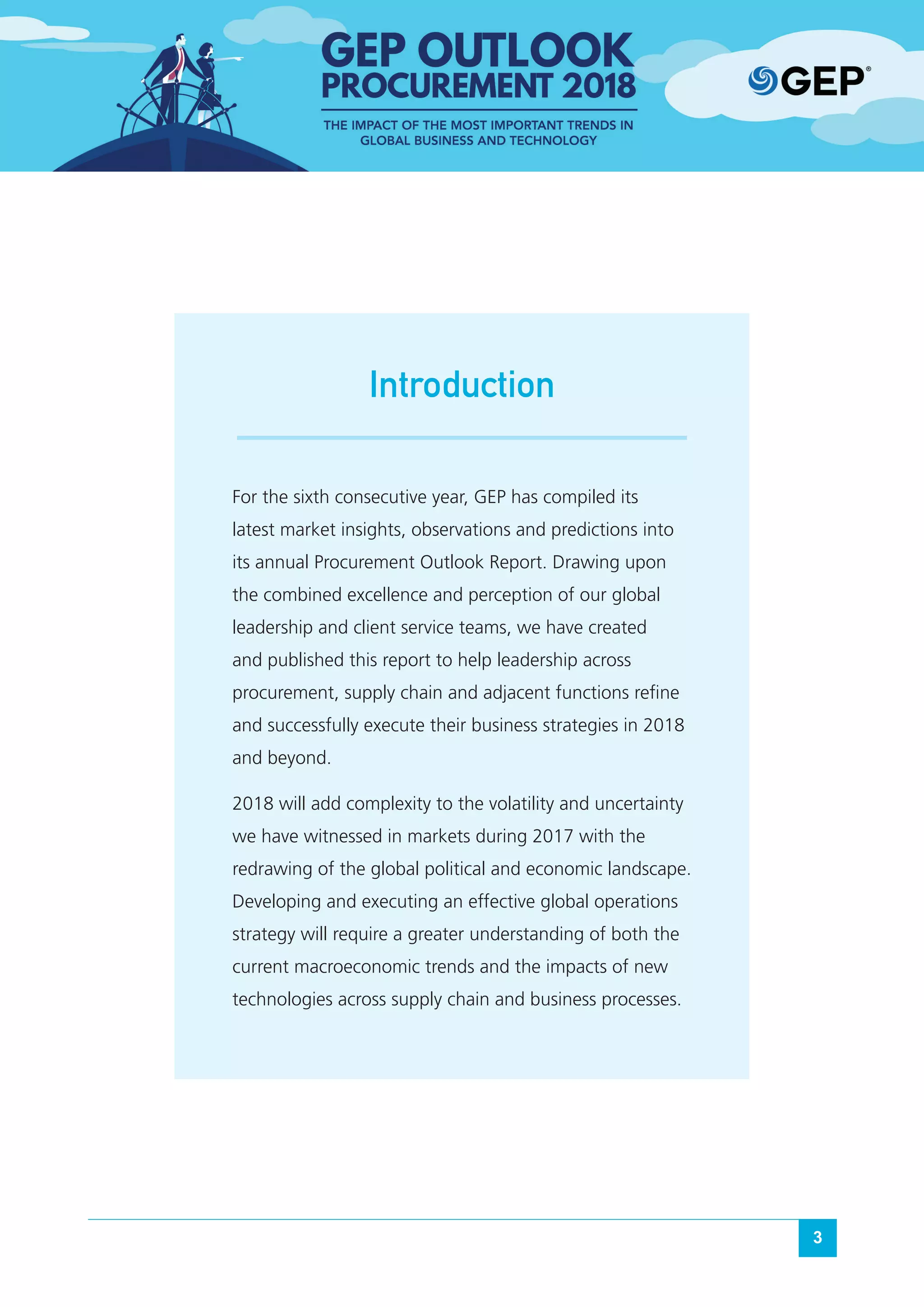 3
For the sixth consecutive year, GEP has compiled its
latest market insights, observations and predictions into
its annual Procurement Outlook Report. Drawing upon
the combined excellence and perception of our global
leadership and client service teams, we have created
and published this report to help leadership across
procurement, supply chain and adjacent functions refine
and successfully execute their business strategies in 2018
and beyond.
2018 will add complexity to the volatility and uncertainty
we have witnessed in markets during 2017 with the
redrawing of the global political and economic landscape.
Developing and executing an effective global operations
strategy will require a greater understanding of both the
current macroeconomic trends and the impacts of new
technologies across supply chain and business processes.
Introduction
 