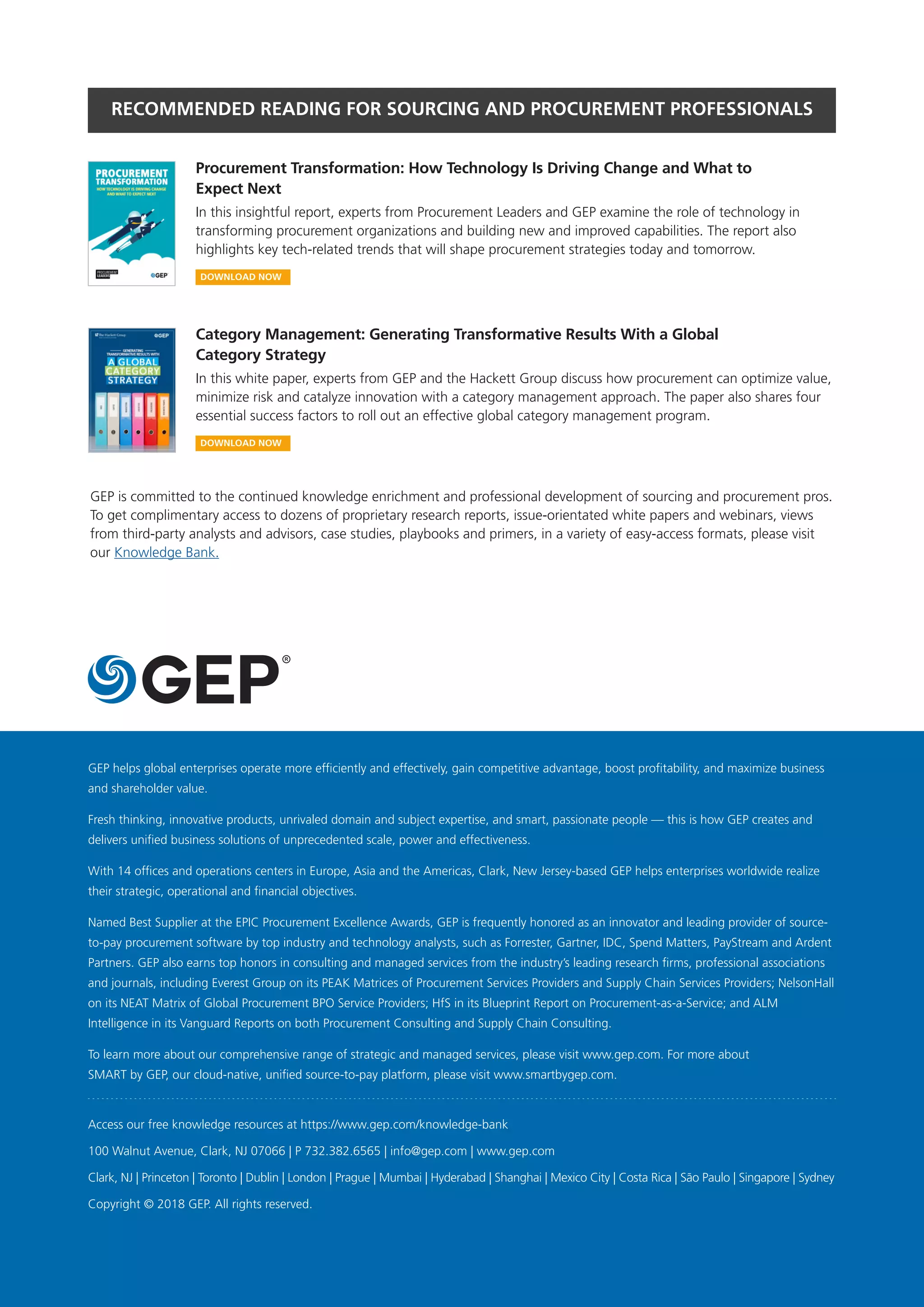 GEP helps global enterprises operate more efficiently and effectively, gain competitive advantage, boost profitability, and maximize business
and shareholder value.
Fresh thinking, innovative products, unrivaled domain and subject expertise, and smart, passionate people — this is how GEP creates and
delivers unified business solutions of unprecedented scale, power and effectiveness.
With 14 offices and operations centers in Europe, Asia and the Americas, Clark, New Jersey-based GEP helps enterprises worldwide realize
their strategic, operational and financial objectives.
Named Best Supplier at the EPIC Procurement Excellence Awards, GEP is frequently honored as an innovator and leading provider of source-
to-pay procurement software by top industry and technology analysts, such as Forrester, Gartner, IDC, Spend Matters, PayStream and Ardent
Partners. GEP also earns top honors in consulting and managed services from the industry’s leading research firms, professional associations
and journals, including Everest Group on its PEAK Matrices of Procurement Services Providers and Supply Chain Services Providers; NelsonHall
on its NEAT Matrix of Global Procurement BPO Service Providers; HfS in its Blueprint Report on Procurement-as-a-Service; and ALM
Intelligence in its Vanguard Reports on both Procurement Consulting and Supply Chain Consulting.
To learn more about our comprehensive range of strategic and managed services, please visit www.gep.com. For more about
SMART by GEP, our cloud-native, unified source-to-pay platform, please visit www.smartbygep.com.
Access our free knowledge resources at https://www.gep.com/knowledge-bank
100 Walnut Avenue, Clark, NJ 07066 | P 732.382.6565 | info@gep.com | www.gep.com
Clark, NJ | Princeton | Toronto | Dublin | London | Prague | Mumbai | Hyderabad | Shanghai | Mexico City | Costa Rica | São Paulo | Singapore | Sydney
Copyright © 2018 GEP. All rights reserved.
RECOMMENDED READING FOR SOURCING AND PROCUREMENT PROFESSIONALS
GEP is committed to the continued knowledge enrichment and professional development of sourcing and procurement pros.
To get complimentary access to dozens of proprietary research reports, issue-orientated white papers and webinars, views
from third-party analysts and advisors, case studies, playbooks and primers, in a variety of easy-access formats, please visit
our Knowledge Bank.
Procurement Transformation: How Technology Is Driving Change and What to
Expect Next
In this insightful report, experts from Procurement Leaders and GEP examine the role of technology in
transforming procurement organizations and building new and improved capabilities. The report also
highlights key tech-related trends that will shape procurement strategies today and tomorrow.
Category Management: Generating Transformative Results With a Global
Category Strategy
In this white paper, experts from GEP and the Hackett Group discuss how procurement can optimize value,
minimize risk and catalyze innovation with a category management approach. The paper also shares four
essential success factors to roll out an effective global category management program.
DOWNLOAD NOW
DOWNLOAD NOW
 