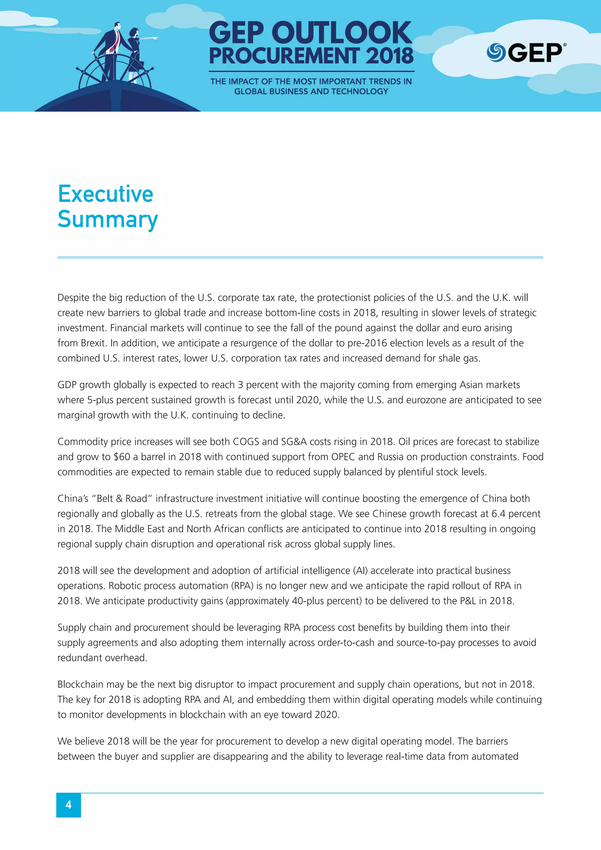 4
Executive
Summary
Despite the big reduction of the U.S. corporate tax rate, the protectionist policies of the U.S. and the U.K. will
create new barriers to global trade and increase bottom-line costs in 2018, resulting in slower levels of strategic
investment. Financial markets will continue to see the fall of the pound against the dollar and euro arising
from Brexit. In addition, we anticipate a resurgence of the dollar to pre-2016 election levels as a result of the
combined U.S. interest rates, lower U.S. corporation tax rates and increased demand for shale gas.
GDP growth globally is expected to reach 3 percent with the majority coming from emerging Asian markets
where 5-plus percent sustained growth is forecast until 2020, while the U.S. and eurozone are anticipated to see
marginal growth with the U.K. continuing to decline.
Commodity price increases will see both COGS and SG&A costs rising in 2018. Oil prices are forecast to stabilize
and grow to $60 a barrel in 2018 with continued support from OPEC and Russia on production constraints. Food
commodities are expected to remain stable due to reduced supply balanced by plentiful stock levels.
China’s “Belt & Road” infrastructure investment initiative will continue boosting the emergence of China both
regionally and globally as the U.S. retreats from the global stage. We see Chinese growth forecast at 6.4 percent
in 2018. The Middle East and North African conflicts are anticipated to continue into 2018 resulting in ongoing
regional supply chain disruption and operational risk across global supply lines.
2018 will see the development and adoption of artificial intelligence (AI) accelerate into practical business
operations. Robotic process automation (RPA) is no longer new and we anticipate the rapid rollout of RPA in
2018. We anticipate productivity gains (approximately 40-plus percent) to be delivered to the P&L in 2018.
Supply chain and procurement should be leveraging RPA process cost benefits by building them into their
supply agreements and also adopting them internally across order-to-cash and source-to-pay processes to avoid
redundant overhead.
Blockchain may be the next big disruptor to impact procurement and supply chain operations, but not in 2018.
The key for 2018 is adopting RPA and AI, and embedding them within digital operating models while continuing
to monitor developments in blockchain with an eye toward 2020.
We believe 2018 will be the year for procurement to develop a new digital operating model. The barriers
between the buyer and supplier are disappearing and the ability to leverage real-time data from automated
 
