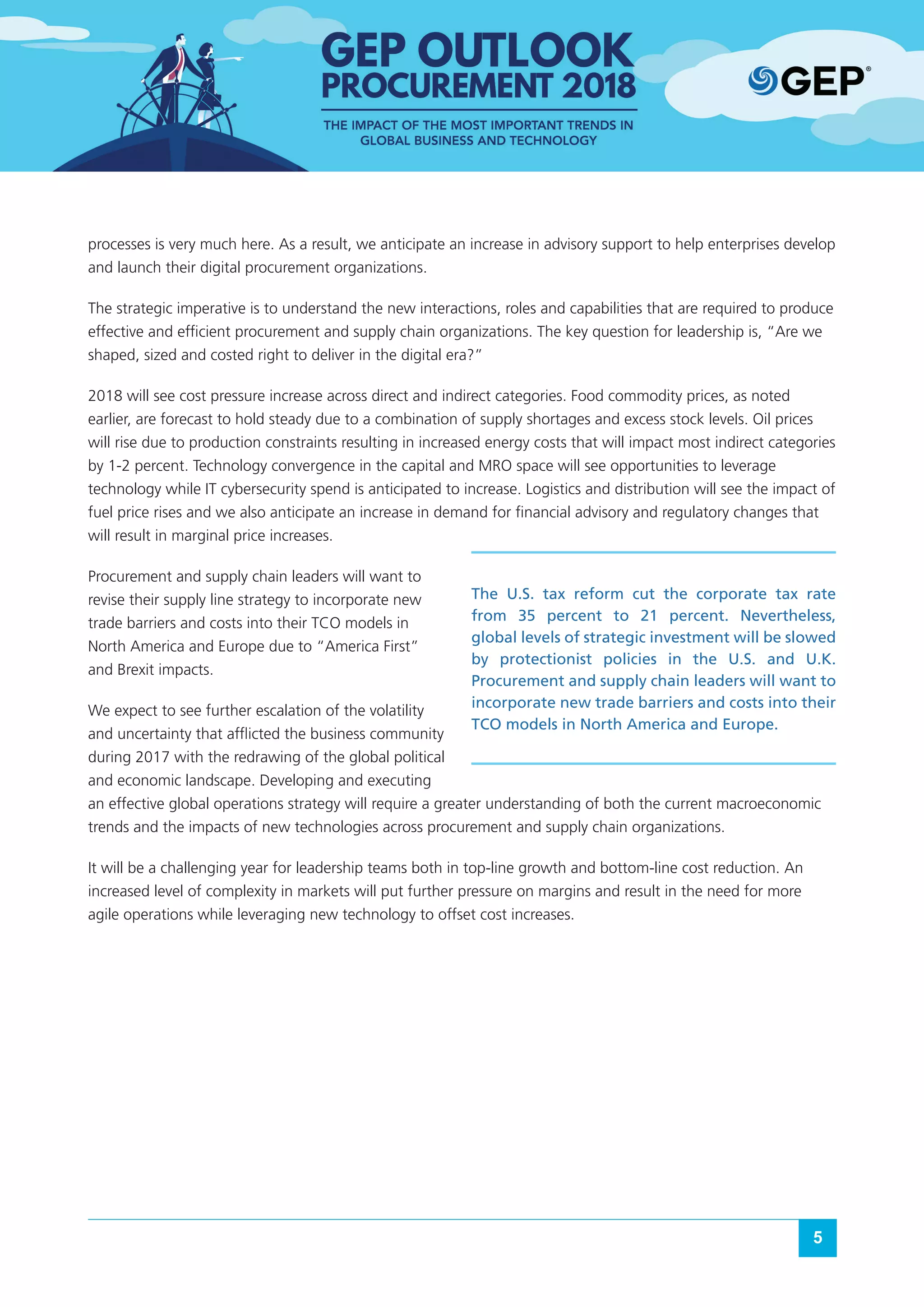 5
processes is very much here. As a result, we anticipate an increase in advisory support to help enterprises develop
and launch their digital procurement organizations.
The strategic imperative is to understand the new interactions, roles and capabilities that are required to produce
effective and efficient procurement and supply chain organizations. The key question for leadership is, “Are we
shaped, sized and costed right to deliver in the digital era?”
2018 will see cost pressure increase across direct and indirect categories. Food commodity prices, as noted
earlier, are forecast to hold steady due to a combination of supply shortages and excess stock levels. Oil prices
will rise due to production constraints resulting in increased energy costs that will impact most indirect categories
by 1-2 percent. Technology convergence in the capital and MRO space will see opportunities to leverage
technology while IT cybersecurity spend is anticipated to increase. Logistics and distribution will see the impact of
fuel price rises and we also anticipate an increase in demand for financial advisory and regulatory changes that
will result in marginal price increases.
Procurement and supply chain leaders will want to
revise their supply line strategy to incorporate new
trade barriers and costs into their TCO models in
North America and Europe due to “America First”
and Brexit impacts.
We expect to see further escalation of the volatility
and uncertainty that afflicted the business community
during 2017 with the redrawing of the global political
and economic landscape. Developing and executing
an effective global operations strategy will require a greater understanding of both the current macroeconomic
trends and the impacts of new technologies across procurement and supply chain organizations.
It will be a challenging year for leadership teams both in top-line growth and bottom-line cost reduction. An
increased level of complexity in markets will put further pressure on margins and result in the need for more
agile operations while leveraging new technology to offset cost increases.
The U.S. tax reform cut the corporate tax rate
from 35 percent to 21 percent. Nevertheless,
global levels of strategic investment will be slowed
by protectionist policies in the U.S. and U.K.
Procurement and supply chain leaders will want to
incorporate new trade barriers and costs into their
TCO models in North America and Europe.
 