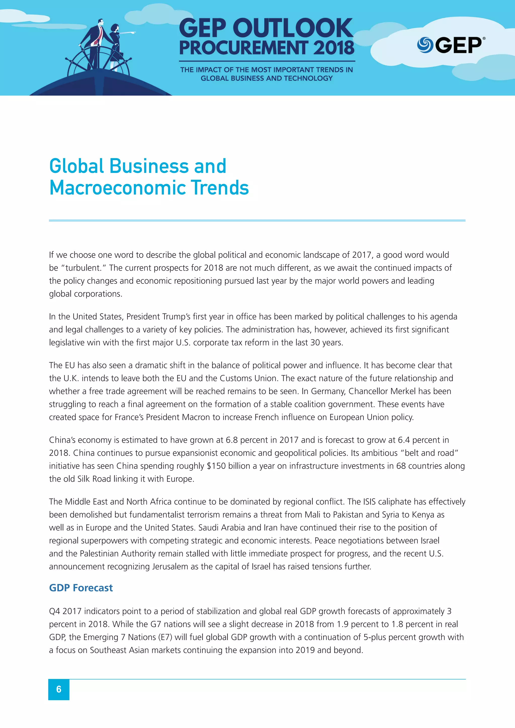 6
Global Business and
Macroeconomic Trends
If we choose one word to describe the global political and economic landscape of 2017, a good word would
be “turbulent.” The current prospects for 2018 are not much different, as we await the continued impacts of
the policy changes and economic repositioning pursued last year by the major world powers and leading
global corporations.
In the United States, President Trump’s first year in office has been marked by political challenges to his agenda
and legal challenges to a variety of key policies. The administration has, however, achieved its first significant
legislative win with the first major U.S. corporate tax reform in the last 30 years.
The EU has also seen a dramatic shift in the balance of political power and influence. It has become clear that
the U.K. intends to leave both the EU and the Customs Union. The exact nature of the future relationship and
whether a free trade agreement will be reached remains to be seen. In Germany, Chancellor Merkel has been
struggling to reach a final agreement on the formation of a stable coalition government. These events have
created space for France’s President Macron to increase French influence on European Union policy.
China’s economy is estimated to have grown at 6.8 percent in 2017 and is forecast to grow at 6.4 percent in
2018. China continues to pursue expansionist economic and geopolitical policies. Its ambitious “belt and road”
initiative has seen China spending roughly $150 billion a year on infrastructure investments in 68 countries along
the old Silk Road linking it with Europe.
The Middle East and North Africa continue to be dominated by regional conflict. The ISIS caliphate has effectively
been demolished but fundamentalist terrorism remains a threat from Mali to Pakistan and Syria to Kenya as
well as in Europe and the United States. Saudi Arabia and Iran have continued their rise to the position of
regional superpowers with competing strategic and economic interests. Peace negotiations between Israel
and the Palestinian Authority remain stalled with little immediate prospect for progress, and the recent U.S.
announcement recognizing Jerusalem as the capital of Israel has raised tensions further.
GDP Forecast
Q4 2017 indicators point to a period of stabilization and global real GDP growth forecasts of approximately 3
percent in 2018. While the G7 nations will see a slight decrease in 2018 from 1.9 percent to 1.8 percent in real
GDP, the Emerging 7 Nations (E7) will fuel global GDP growth with a continuation of 5-plus percent growth with
a focus on Southeast Asian markets continuing the expansion into 2019 and beyond.
 