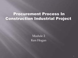 Procurement Process In
Construction Industrial Project



             Module 2
            Ken Hogan




                                  1
 