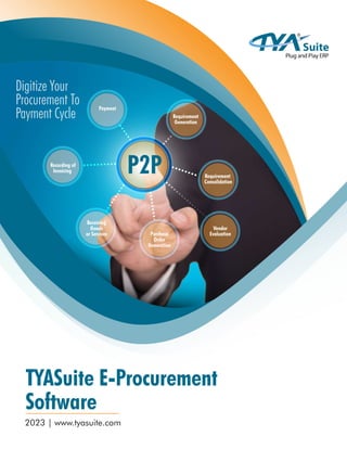 TYASuite E-Procurement
Software
2023 | www.tyasuite.com
Digitize Your
Procurement To
Payment Cycle Requirement
Generation
Requirement
Consolidation
Vendor
Evaluation
Purchase
Order
Generation
Receiving
Goods
or Services
Recording of
Invoicing
Payment
P2P
 