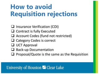 How to avoid
Requisition rejections
 Insurance Verification (COI)
 Contract is fully Executed
 Account Codes (fund not restricted)
 Category Codes is correct
 UCT Approval
 Back-up Documentation
 Proposal/Quote is the same as the Requisition
 