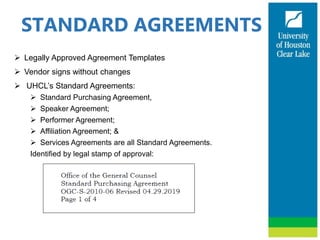 STANDARD AGREEMENTS
 Legally Approved Agreement Templates
 Vendor signs without changes
 UHCL’s Standard Agreements:
 Standard Purchasing Agreement,
 Speaker Agreement;
 Performer Agreement;
 Affiliation Agreement; &
 Services Agreements are all Standard Agreements.
Identified by legal stamp of approval:
 