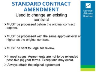 STANDARD CONTRACT
AMENDMENT
Used to change an existing
contract
MUST be processed before the original contract
expires.
MUST be processed with the same approval level or
higher as the original contract.
MUST be sent to Legal for review.
In most cases, Agreements are not to be extended
pass five (5) year terms. Exceptions may occur.
 Always attach the original agreement
 