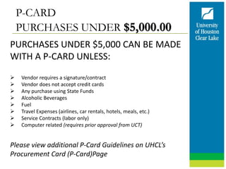 P-CARD
PURCHASES UNDER $5,000.00
PURCHASES UNDER $5,000 CAN BE MADE
WITH A P-CARD UNLESS:
 Vendor requires a signature/contract
 Vendor does not accept credit cards
 Any purchase using State Funds
 Alcoholic Beverages
 Fuel
 Travel Expenses (airlines, car rentals, hotels, meals, etc.)
 Service Contracts (labor only)
 Computer related (requires prior approval from UCT)
Please view additional P-Card Guidelines on UHCL’s
Procurement Card (P-Card)Page
 