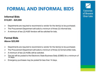 FORMAL AND INFORMAL BIDS
Informal Bids
$15,001 - $25,000
 Departments are required to recommend a vendor for the item(s) to be purchased.
 The Procurement Department will solicit a minimum of three (3) informal bids.
 A minimum of two (2) HUB Vendors will be solicited for bids.
Formal Bids
Above $25,000
 Departments are required to recommend a vendor for the item(s) to be purchased.
 The Procurement Department will solicit a minimum of three (3) formal written bids.
 A minimum of two (2) HUBs will be solicited.
 The bid will be posted to the Electronic State Business Daily (ESBD) for a minimum of
14 days.
 Emergency purchases may be posted for less than 14 days.
 