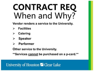 CONTRACT REQ
When and Why?
Vendor renders a service to the University.
 Facilities
 Catering
 Speaker
 Performer
Other service to the University.
**Services cannot be purchased on a p-card.**
 