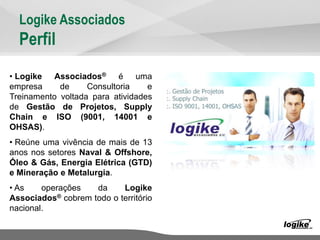 Logike Associados
Perfil
• Logike Associados® é uma
empresa de Consultoria e
Treinamento voltada para atividades
de Gestão de Projetos, Supply
Chain e ISO (9001, 14001 e
OHSAS).
• Reúne uma vivência de mais de 13
anos nos setores Naval & Offshore,
Óleo & Gás, Energia Elétrica (GTD)
e Mineração e Metalurgia.
• As operações da Logike
Associados® cobrem todo o território
nacional.
 