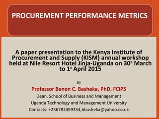 A paper presentation to the Kenya Institute of
Procurement and Supply (KISM) annual workshop
held at Nile Resort Hotel Jinja-Uganda on 30th
March
to 1st
April 2015
By
Professor Benon C. Basheka, PhD, FCIPS
Dean, School of Business and Management
Uganda Technology and Management University
Contacts: +256782459354,bbasheka@yahoo.co.uk 1
 