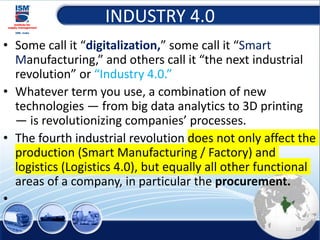 INDUSTRY 4.0
• Some call it “digitalization,” some call it “Smart
Manufacturing,” and others call it “the next industrial
revolution” or “Industry 4.0.”
• Whatever term you use, a combination of new
technologies — from big data analytics to 3D printing
— is revolutionizing companies’ processes.
• The fourth industrial revolution does not only affect the
production (Smart Manufacturing / Factory) and
logistics (Logistics 4.0), but equally all other functional
areas of a company, in particular the procurement.
•
10
 