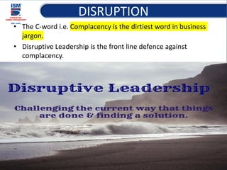 DISRUPTION
• The C-word i.e. Complacency is the dirtiest word in business
jargon.
• Disruptive Leadership is the front line defence against
complacency.
15
 