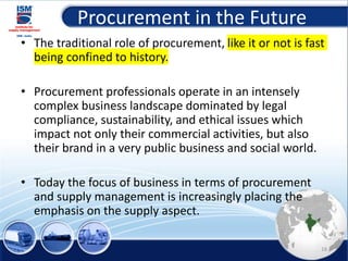 Procurement in the Future
• The traditional role of procurement, like it or not is fast
being confined to history.
• Procurement professionals operate in an intensely
complex business landscape dominated by legal
compliance, sustainability, and ethical issues which
impact not only their commercial activities, but also
their brand in a very public business and social world.
• Today the focus of business in terms of procurement
and supply management is increasingly placing the
emphasis on the supply aspect.
16
 