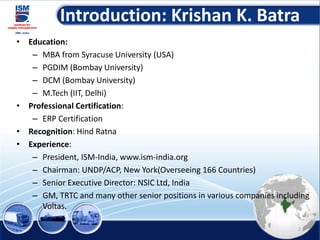 Introduction: Krishan K. Batra
• Education:
– MBA from Syracuse University (USA)
– PGDIM (Bombay University)
– DCM (Bombay University)
– M.Tech (IIT, Delhi)
• Professional Certification:
– ERP Certification
• Recognition: Hind Ratna
• Experience:
– President, ISM-India, www.ism-india.org
– Chairman: UNDP/ACP, New York(Overseeing 166 Countries)
– Senior Executive Director: NSIC Ltd, India
– GM, TRTC and many other senior positions in various companies including
Voltas.
2
 