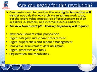 Are You Ready for this revolution?
➢ Companies need to consider the way digital innovation will
disrupt not only the way their organizations work today,
but the entire value proposition of procurement to their
suppliers, customers, and internal process partners.
➢ The new framework (21st Century Approach) will require:
• New procurement value proposition
• Digital category and service procurement
• Digital supply chain and supplier management
• Innovative procurement data utilization
• Digital processes and tools
• Organization and capabilities
21
 