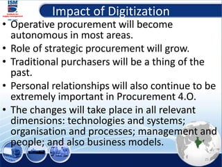 Impact of Digitization
• Operative procurement will become
autonomous in most areas.
• Role of strategic procurement will grow.
• Traditional purchasers will be a thing of the
past.
• Personal relationships will also continue to be
extremely important in Procurement 4.O.
• The changes will take place in all relevant
dimensions: technologies and systems;
organisation and processes; management and
people; and also business models.
25
 