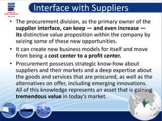 Interface with Suppliers
• The procurement division, as the primary owner of the
supplier interface, can keep — and even increase —
its distinctive value proposition within the company by
seizing some of these new opportunities.
• It can create new business models for itself and move
from being a cost center to a profit center.
• Procurement possesses strategic know-how about
suppliers and their markets and a deep expertise about
the goods and services that are procured, as well as the
alternatives on offer, including emerging innovations.
All of this knowledge represents an asset that is gaining
tremendous value in today’s market.
27
 