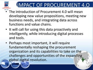 IMPACT OF PROCUREMENT 4.O
• The introduction of Procurement 4.0 will mean
developing new value propositions, meeting new
business needs, and integrating data across
functions and value chains.
• It will call for using this data proactively and
intelligently, while introducing digital processes
and tools.
• Perhaps most important, it will require
fundamentally reshaping the procurement
organization and its capabilities to take on the
challenges and opportunities of the expanding
global digital revolution.
28
 