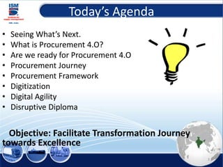 Today’s Agenda
• Seeing What’s Next.
• What is Procurement 4.O?
• Are we ready for Procurement 4.O
• Procurement Journey
• Procurement Framework
• Digitization
• Digital Agility
• Disruptive Diploma
Objective: Facilitate Transformation Journey
towards Excellence
3
 