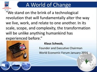 A World of Change
“We stand on the brink of a technological
revolution that will fundamentally alter the way
we live, work, and relate to one another. In its
scale, scope, and complexity, the transformation
will be unlike anything humankind has
experienced before.”
Klaus Schwab,
Founder and Executive Chairman
World Economic Forum January 2016
7
 