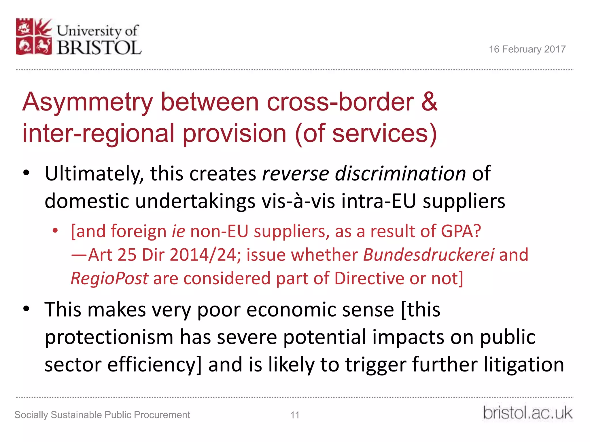 Asymmetry between cross-border &
inter-regional provision (of services)
• Ultimately, this creates reverse discrimination of
domestic undertakings vis-à-vis intra-EU suppliers
• [and foreign ie non-EU suppliers, as a result of GPA?
—Art 25 Dir 2014/24; issue whether Bundesdruckerei and
RegioPost are considered part of Directive or not]
• This makes very poor economic sense [this
protectionism has severe potential impacts on public
sector efficiency] and is likely to trigger further litigation
Socially Sustainable Public Procurement 11
16 February 2017
 