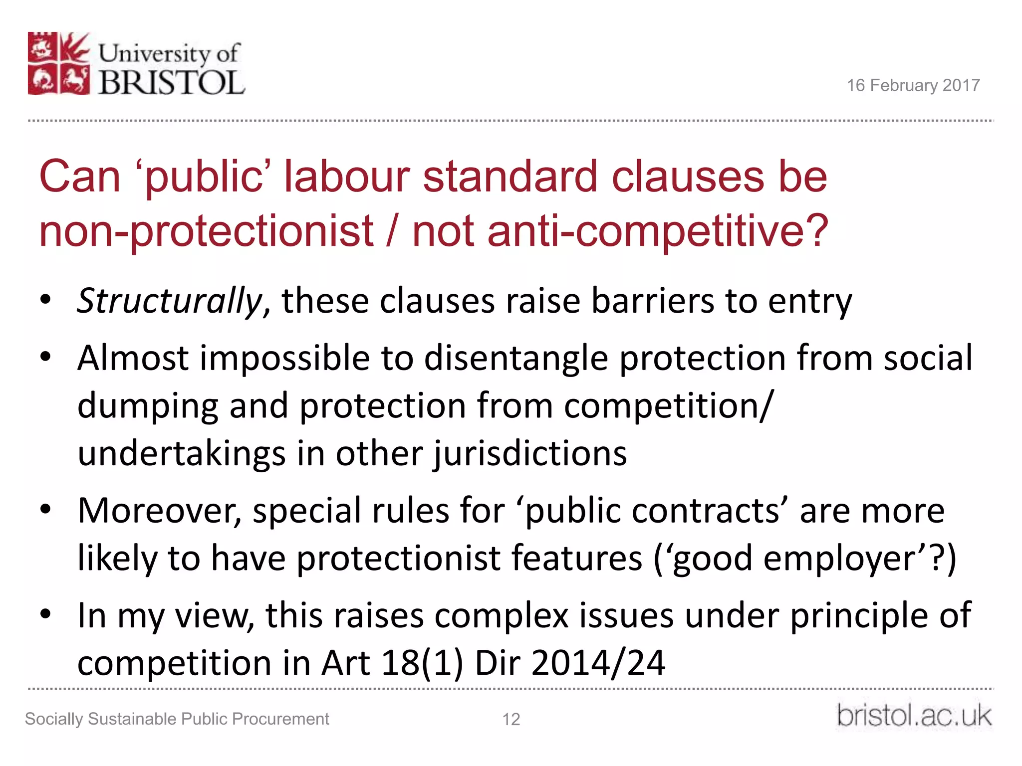 Can ‘public’ labour standard clauses be
non-protectionist / not anti-competitive?
• Structurally, these clauses raise barriers to entry
• Almost impossible to disentangle protection from social
dumping and protection from competition/
undertakings in other jurisdictions
• Moreover, special rules for ‘public contracts’ are more
likely to have protectionist features (‘good employer’?)
• In my view, this raises complex issues under principle of
competition in Art 18(1) Dir 2014/24
Socially Sustainable Public Procurement 12
16 February 2017
 