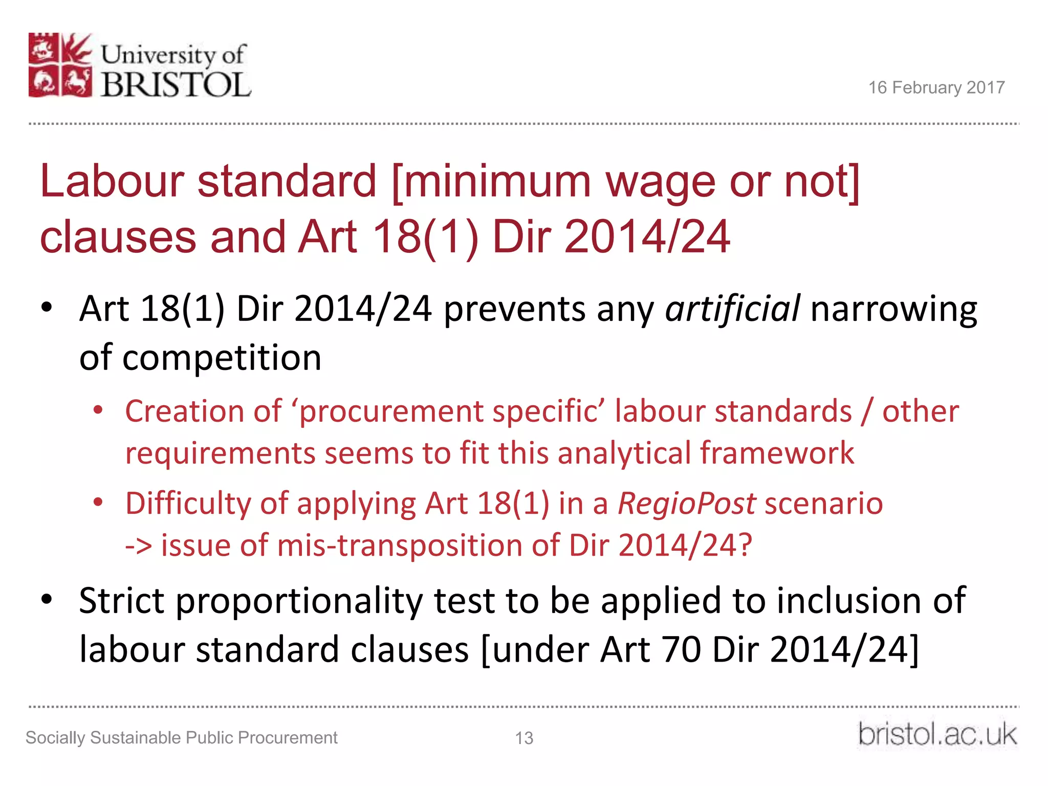 Labour standard [minimum wage or not]
clauses and Art 18(1) Dir 2014/24
• Art 18(1) Dir 2014/24 prevents any artificial narrowing
of competition
• Creation of ‘procurement specific’ labour standards / other
requirements seems to fit this analytical framework
• Difficulty of applying Art 18(1) in a RegioPost scenario
-> issue of mis-transposition of Dir 2014/24?
• Strict proportionality test to be applied to inclusion of
labour standard clauses [under Art 70 Dir 2014/24]
Socially Sustainable Public Procurement 13
16 February 2017
 