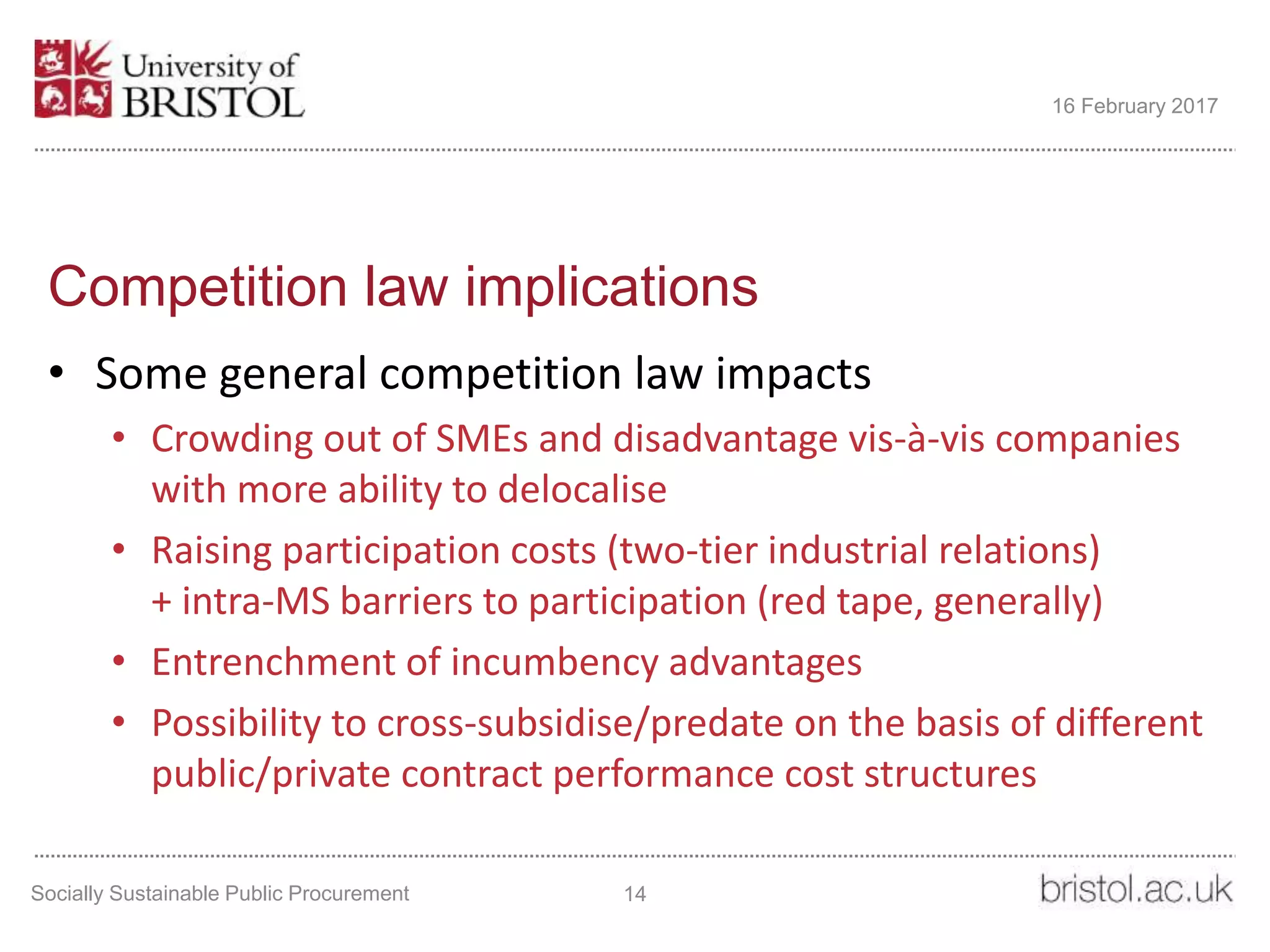 Competition law implications
• Some general competition law impacts
• Crowding out of SMEs and disadvantage vis-à-vis companies
with more ability to delocalise
• Raising participation costs (two-tier industrial relations)
+ intra-MS barriers to participation (red tape, generally)
• Entrenchment of incumbency advantages
• Possibility to cross-subsidise/predate on the basis of different
public/private contract performance cost structures
Socially Sustainable Public Procurement 14
16 February 2017
 