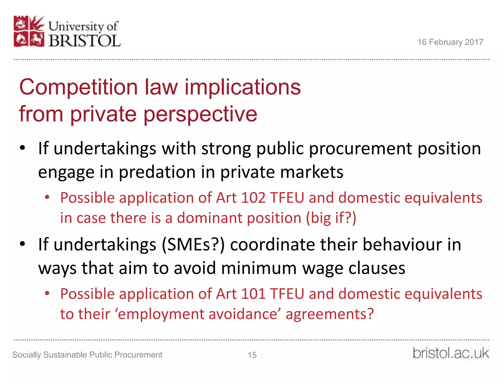 Competition law implications
from private perspective
• If undertakings with strong public procurement position
engage in predation in private markets
• Possible application of Art 102 TFEU and domestic equivalents
in case there is a dominant position (big if?)
• If undertakings (SMEs?) coordinate their behaviour in
ways that aim to avoid minimum wage clauses
• Possible application of Art 101 TFEU and domestic equivalents
to their ‘employment avoidance’ agreements?
Socially Sustainable Public Procurement 15
16 February 2017
 