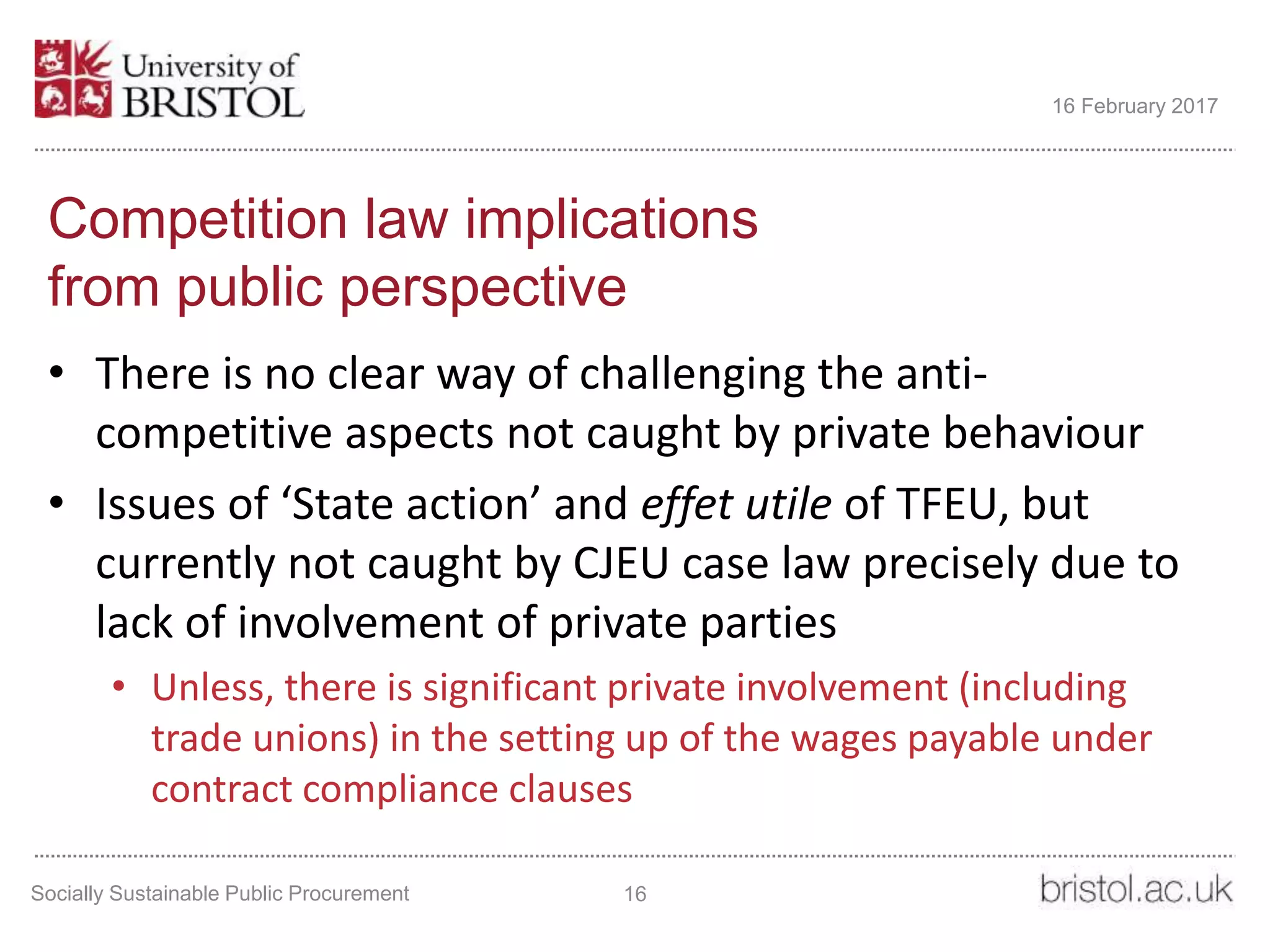 Competition law implications
from public perspective
• There is no clear way of challenging the anti-
competitive aspects not caught by private behaviour
• Issues of ‘State action’ and effet utile of TFEU, but
currently not caught by CJEU case law precisely due to
lack of involvement of private parties
• Unless, there is significant private involvement (including
trade unions) in the setting up of the wages payable under
contract compliance clauses
Socially Sustainable Public Procurement 16
16 February 2017
 
