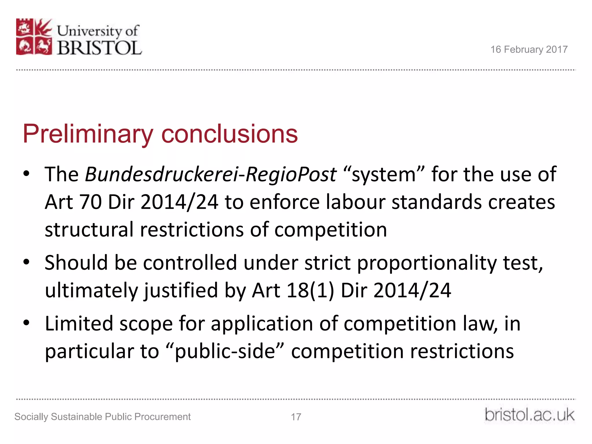 Preliminary conclusions
• The Bundesdruckerei-RegioPost “system” for the use of
Art 70 Dir 2014/24 to enforce labour standards creates
structural restrictions of competition
• Should be controlled under strict proportionality test,
ultimately justified by Art 18(1) Dir 2014/24
• Limited scope for application of competition law, in
particular to “public-side” competition restrictions
Socially Sustainable Public Procurement 17
16 February 2017
 