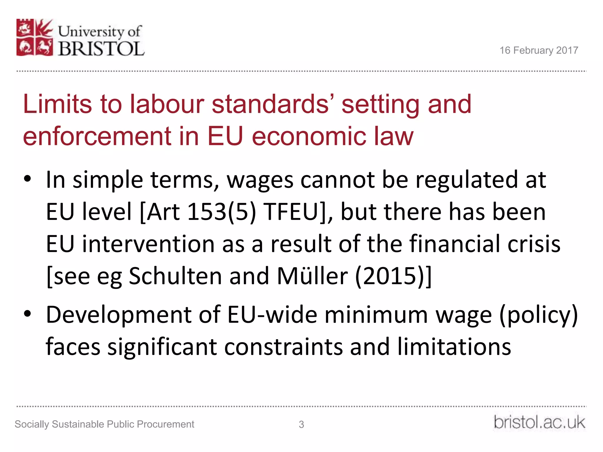 Limits to labour standards’ setting and
enforcement in EU economic law
• In simple terms, wages cannot be regulated at
EU level [Art 153(5) TFEU], but there has been
EU intervention as a result of the financial crisis
[see eg Schulten and Müller (2015)]
• Development of EU-wide minimum wage (policy)
faces significant constraints and limitations
Socially Sustainable Public Procurement 3
16 February 2017
 