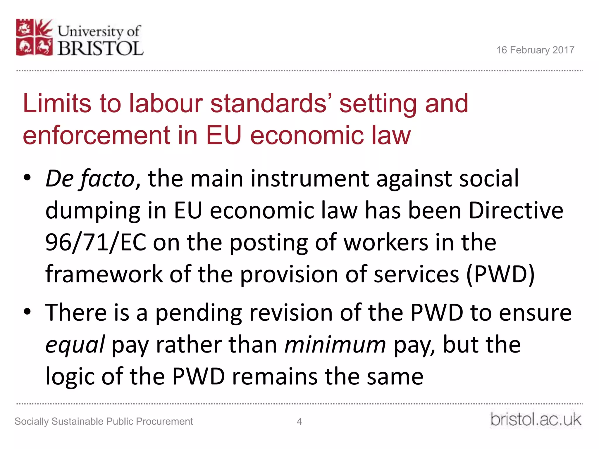 Limits to labour standards’ setting and
enforcement in EU economic law
• De facto, the main instrument against social
dumping in EU economic law has been Directive
96/71/EC on the posting of workers in the
framework of the provision of services (PWD)
• There is a pending revision of the PWD to ensure
equal pay rather than minimum pay, but the
logic of the PWD remains the same
Socially Sustainable Public Procurement 4
16 February 2017
 