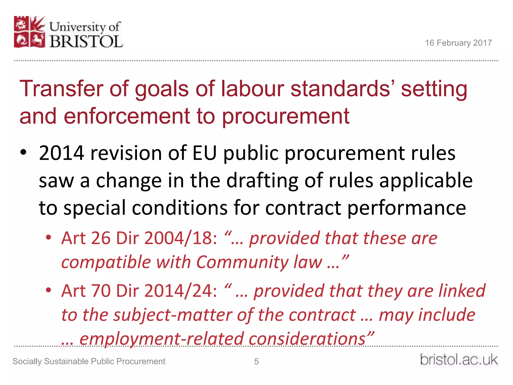Transfer of goals of labour standards’ setting
and enforcement to procurement
• 2014 revision of EU public procurement rules
saw a change in the drafting of rules applicable
to special conditions for contract performance
• Art 26 Dir 2004/18: “… provided that these are
compatible with Community law …”
• Art 70 Dir 2014/24: “ … provided that they are linked
to the subject-matter of the contract … may include
… employment-related considerations”
Socially Sustainable Public Procurement 5
16 February 2017
 