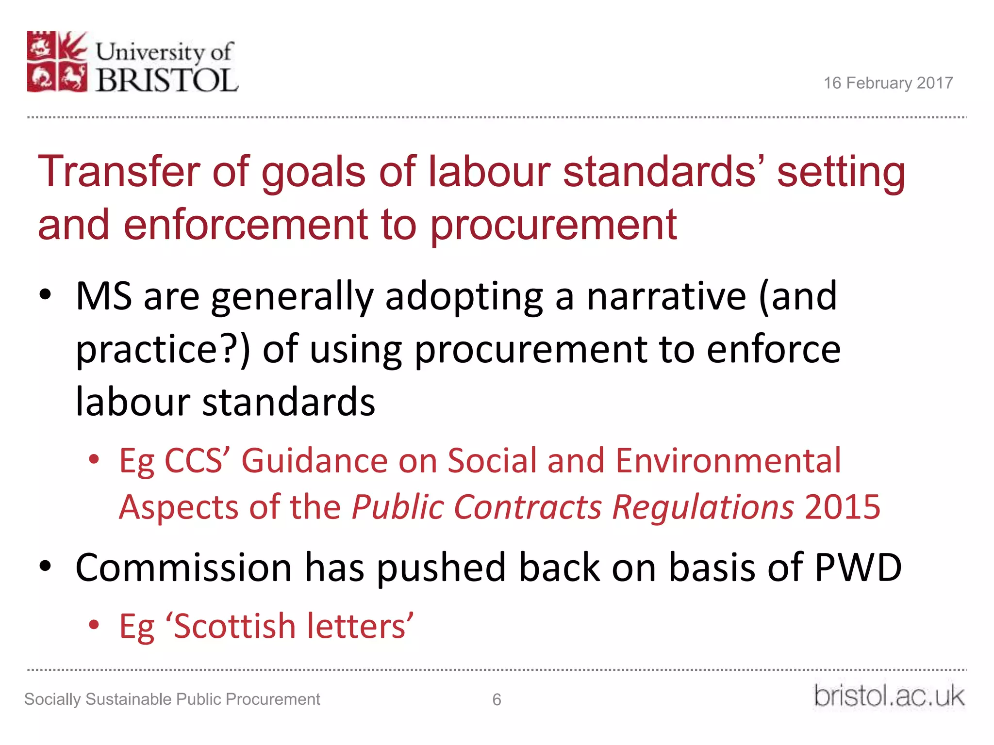 Transfer of goals of labour standards’ setting
and enforcement to procurement
• MS are generally adopting a narrative (and
practice?) of using procurement to enforce
labour standards
• Eg CCS’ Guidance on Social and Environmental
Aspects of the Public Contracts Regulations 2015
• Commission has pushed back on basis of PWD
• Eg ‘Scottish letters’
Socially Sustainable Public Procurement 6
16 February 2017
 