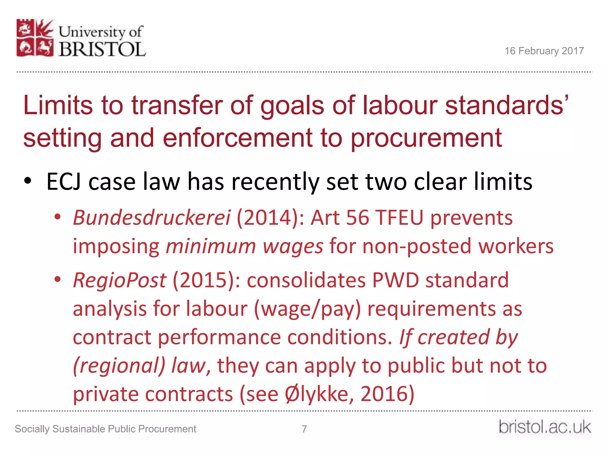 Limits to transfer of goals of labour standards’
setting and enforcement to procurement
• ECJ case law has recently set two clear limits
• Bundesdruckerei (2014): Art 56 TFEU prevents
imposing minimum wages for non-posted workers
• RegioPost (2015): consolidates PWD standard
analysis for labour (wage/pay) requirements as
contract performance conditions. If created by
(regional) law, they can apply to public but not to
private contracts (see Ølykke, 2016)
Socially Sustainable Public Procurement 7
16 February 2017
 
