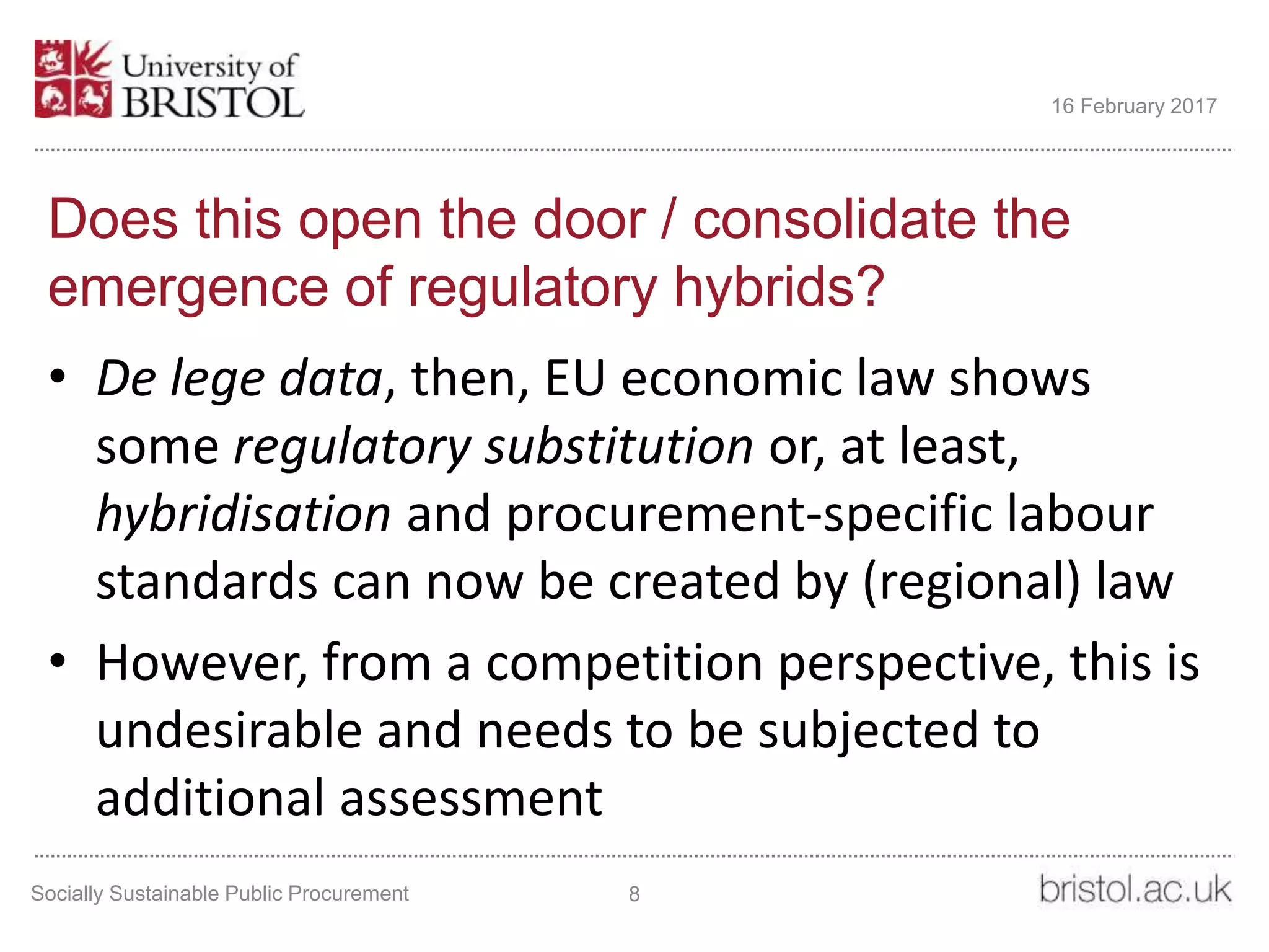 Does this open the door / consolidate the
emergence of regulatory hybrids?
• De lege data, then, EU economic law shows
some regulatory substitution or, at least,
hybridisation and procurement-specific labour
standards can now be created by (regional) law
• However, from a competition perspective, this is
undesirable and needs to be subjected to
additional assessment
Socially Sustainable Public Procurement 8
16 February 2017
 