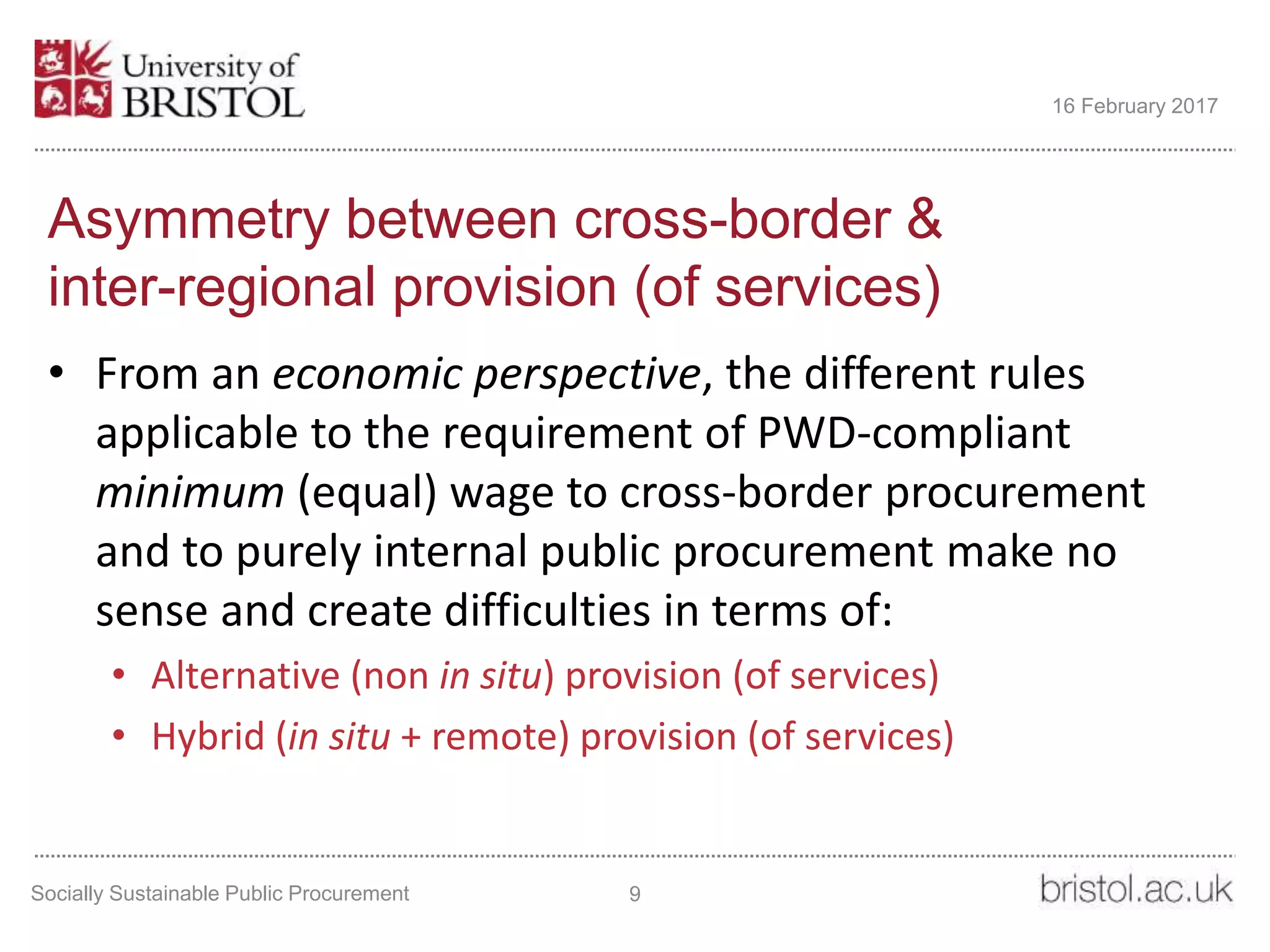 Asymmetry between cross-border &
inter-regional provision (of services)
• From an economic perspective, the different rules
applicable to the requirement of PWD-compliant
minimum (equal) wage to cross-border procurement
and to purely internal public procurement make no
sense and create difficulties in terms of:
• Alternative (non in situ) provision (of services)
• Hybrid (in situ + remote) provision (of services)
Socially Sustainable Public Procurement 9
16 February 2017
 