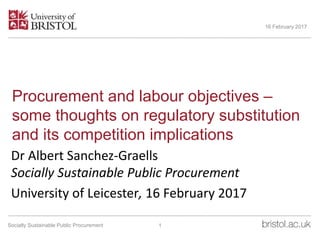 Procurement and labour objectives –
some thoughts on regulatory substitution
and its competition implications
Dr Albert Sanchez-Graells
Socially Sustainable Public Procurement
University of Leicester, 16 February 2017
16 February 2017
1Socially Sustainable Public Procurement
 