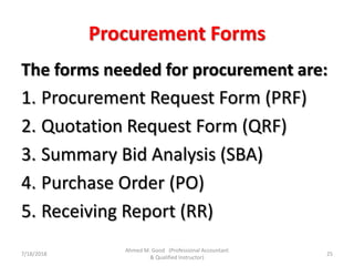 Procurement Forms
The forms needed for procurement are:
1. Procurement Request Form (PRF)
2. Quotation Request Form (QRF)
3. Summary Bid Analysis (SBA)
4. Purchase Order (PO)
5. Receiving Report (RR)
7/18/2018 25
Ahmed M. Good (Professional Accountant
& Qualified Instructor)
 